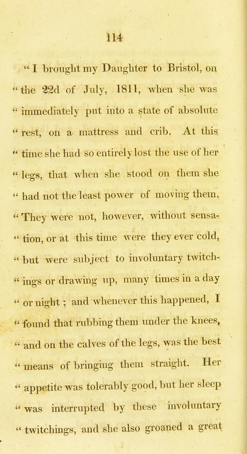  I brought my Daughter to Bristol, on the 22d of July, 1811, when she was  immediately put into a state of absolute rest, on a mattress and crib. At this  time she had so entirely lost the use of her  legs, that when she stood on them she  had not the least power of moving them, *' They were not, however, without sensa- *' tion, or at this time were they ever cold,  but were subject to involuntary twitch- ^' ings or drawing up, many times in a day  or night; and whenever this happened, I found that rubbing them under the knees,  and on the calves of the legs, was the best  means of bringing them straight. Her «* appetite was tolerably good, but her sleep was interrupted by tliese involuntary  twitchings, and she also groaned a great