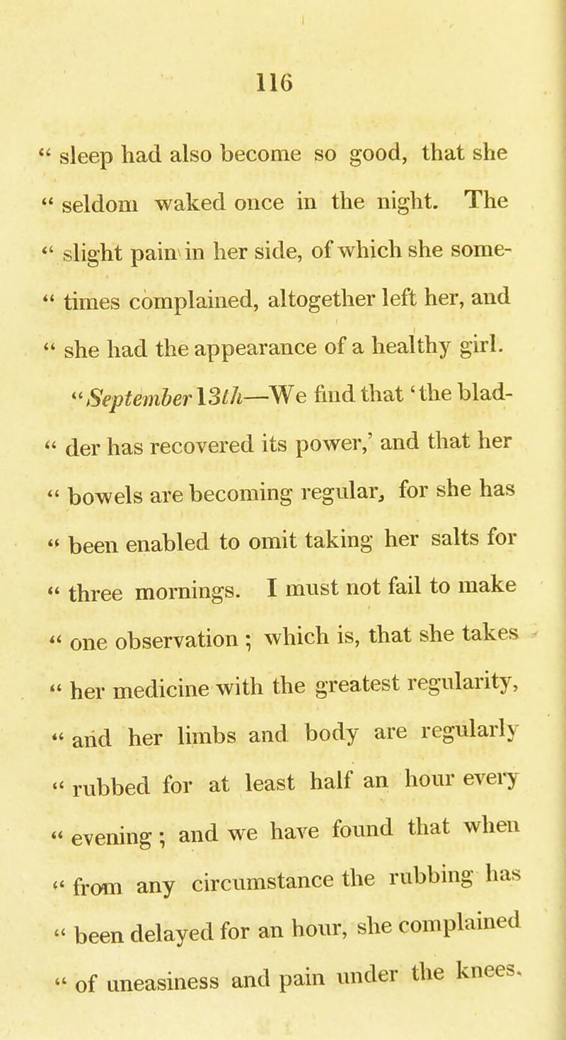 116  sleep had also become so good, that she  seldom waked once in the night. The  slight pain in her side, of which she some-  times complained, altogether left her, and *' she had the appearance of a healthy girl. September I3lh—We find that 'the blad-  der has recovered its power,' and that her  bowels are becoming regular, for she has  been enabled to omit taking her salts for  three mornings. I must not fail to make  one observation ; which is, that she takes  her medicine with the greatest regularity, and her limbs and body are regularly  rubbed for at least half an hour every  evening; and we have found that when  from any circumstance the rubbing has  been delayed for an hour, she complained  of uneasiness and pain under the knees.