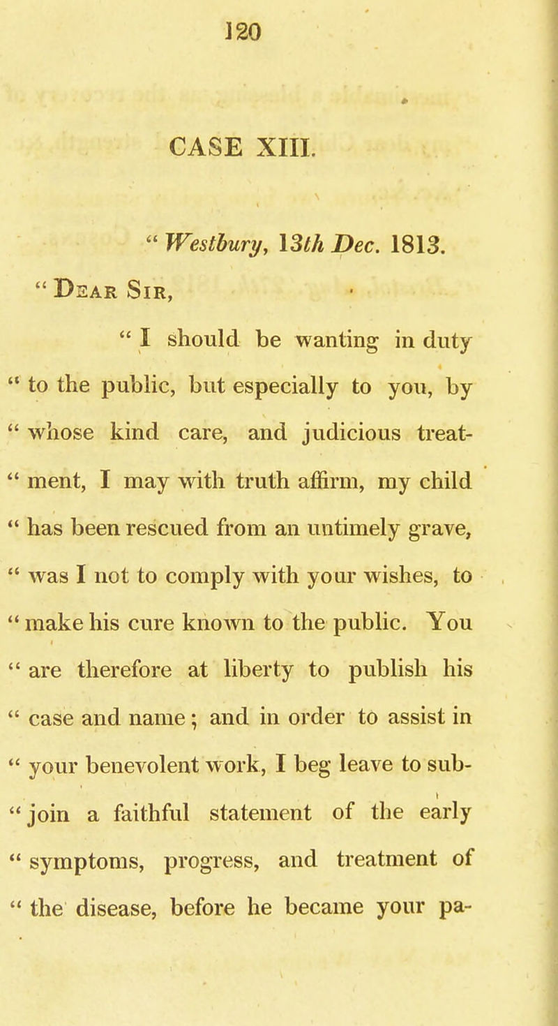 J 20 CASE XIII.  Westbury, Uth Dec. 1813.  Dear Sir,  I should be wanting in duty to the public, but especially to you, by whose kind care, and judicious treat- ment, I may with truth affirm, ray child has been rescued from an untimely grave, was I not to comply with your wishes, to make his cure known to the public. You are therefore at liberty to publish his case and name; and in order to assist in your benevolent work, I beg leave to sub- t join a faithful statement of the early symptoms, progress, and treatment of the disease, before he became your pa-