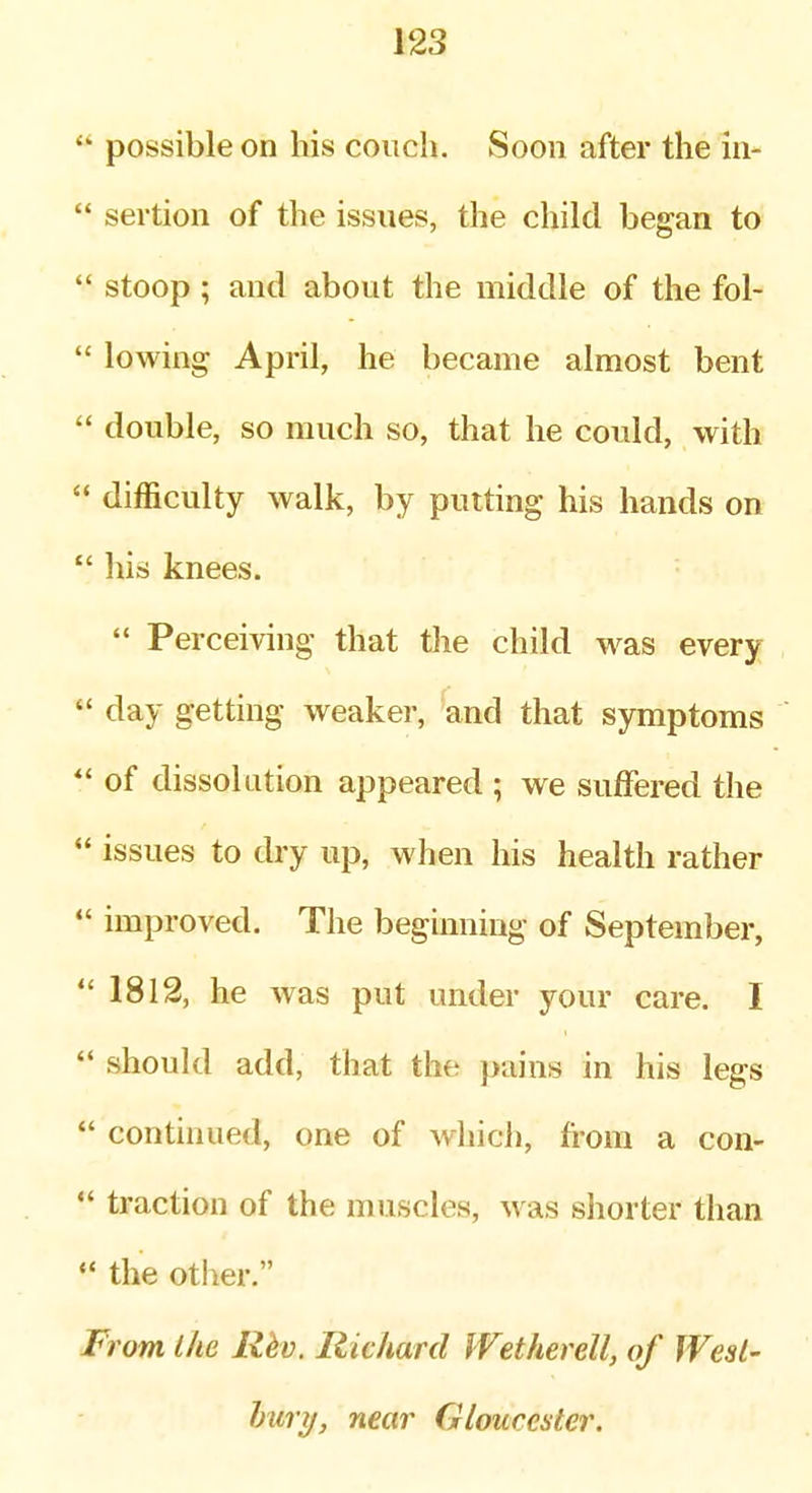  possible on his couch. Soon after the in-  sertion of the issues, the child began to  stoop ; and about the middle of the fol-  lowing April, he became almost bent  double, so much so, that he could, with  difficulty walk, by putting his hands on  his knees.  Perceiving that the child was every  day getting weaker, and that symptoms of dissolution appeared ; we suffered the  issues to dry up, when his health rather  improved. The beginning of September, *' 1812, he was put under your care. I  should add, that the pains in his legs  continued, one of whicl), from a con- *' traction of the muscles, was shorter than  the otiier. F? 'om the Hkv, Richard IVetherell, of West' hury, near Gloucester.