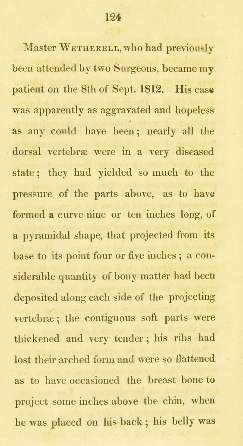 Master Wetherell, who had previously been attended by two Surgeons, became my patient on the 8th of Sept. 1812. His case was apparently as aggravated and hopeless as any could have been; nearly all the dorsal vertebrae were in a very diseased state; they had yielded so much to the pressure of the parts above, as to have formed a curve nine or ten inches long, of a pyramidal shape, that projected from its base to its point four or five inches ; a con- siderable quantity of bony matter had been deposited along each side of the projecting vertebrae; the contiguous soft parts were thickened and very tender; his ribs had lost their arched form and were so flattened as to have occasioned the breast bone to project some inches above the chin, when he was placed on his back; his belly was