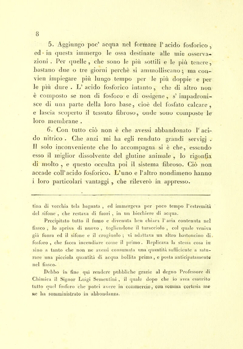 5. Aggiungo poc' acqua nel formare l'acido fosforico, ed - in questa immergo le ossa destinate alle mie osserva- zioni . Per quelle, che sono le più sottili e le più tenere, bastano due o tre giorni perchè si ammolliscano^ ma con- vien impiegare più lungo tempo per le più doppie e per le più dure . L' acido fosforico intanto , che di altro non è composto se non di fosforo e di ossigene , s' impadroni- sce di una parte della loro base, cioè del fosfato calcare , e lascia scoperto il tessuto fibroso, onde buno composte le loro membrane . 6. Con tutto ciò non è che avessi abbandonato l'aci- do nitrico . Che anzi mi ha egli renduto grandi servigj . Il solo inconveniente che lo accompagna si è che, essendo esso il miglior dissolvente del glutine animale , lo rigonfia di molto , e questo occulta poi il sistema fibroso. Ciò non accade coli'acido fosforico. L'uno e l'altro nondimeno hanno i loro particolari vantaggi , che rileverò in appresso. tiua di veccliia tela Lagnata , ed immergeva per poco tempo Tesli'emità del sifone , che l'estava di fuori , in im Licchiere di acqua. Precipitato tutto il fumo e divenuta ben chiara 1' aria contenuta nei fiasco , lo apriva di nuovo , togliendone il turacciolo , col quale veniva già fuora ed il sifone e il crogiuolo ; vi adattava un altro hastoncino di. fosforo , che facea incendiare coinè il pi'imo . Replicava la stessa cosa in sino a tanto che non ne avessi consumata una quantità sufficiente a satu- rare una picciola quantità di acqua bollita prima, e posta anticipatamente nel fiasco. Debbo in fine qui rendei'e pubbliche grazie al degno Professoi'e di Chimica il Signor Luigi Sementini , il quale dopo che io avea esaurito tutto quel fosforo che potei avere in comraex'cio, con, somma cortesia me ne ha somministi'ato in abbondanza.