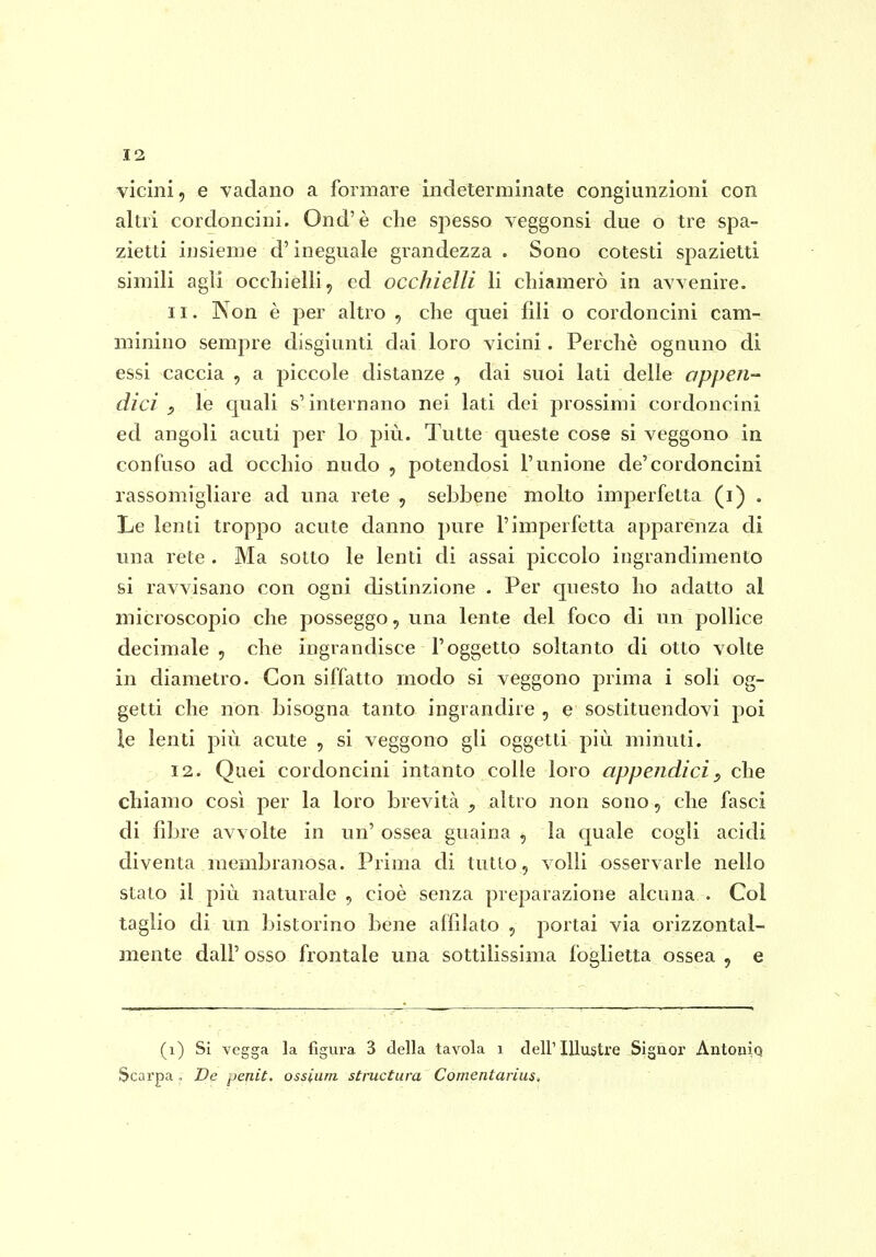 vicini, e vadano a formare indeterminate congiunzioni con altri cordoncini. Ond'è che spesso veggonsi due o tre spa- zietti insieme d'ineguale grandezza . Sono cotesti spazietti simili agli occhielli, ed occhielli li chiamerò in avvenire. 11. Non è per altro , che quei fili o cordoncini cam- minino sempre disgiunti dai loro vicini. Perchè ognuno di essi caccia , a piccole distanze , dai suoi lati delle appen-' dici le quali s'internano nei lati dei prossimi cordoncini ed angoli acuti per lo più. Tutte queste cose si veggono in confuso ad occhio nudo , potendosi l'unione de'cordoncini rassomigliare ad una rete , sebbene molto imperfetta (i) . Le lenti troppo acute danno pure l'imperfetta apparenza di una rete . Ma sotto le lenti di assai piccolo ingrandimento si ravvisano con ogni distinzione . Per questo ho adatto al microscopio che posseggo, una lente del foco di un pollice decimale , che ingrandisce l'oggetto soltanto di otto volte in diametro. Con siffatto modo si veggono prima i soli og- getti che non bisogna tanto ingrandire , e sostituendovi poi le lenti più acute , si veggono gli oggetti più minuti. 12. Quei cordoncini intanto colle loro appendici^ che chiamo così per la loro brevità , altro non sono, che fasci di fibre avvolte in un' ossea guaina , la quale cogli acidi diventa membranosa. Prima di tutto, volli osservarle nello stato il più naturale , cioè senza preparazione alcuna . Col taglio di un bistorino bene affilato , portai via orizzontal- mente dall' osso frontale una sottilissima foglietta ossea , e (i) Si vegga la figui-a 3 della tavola i dell'Illustre Signoi' Antonia Scarpa , De ^jeniù. ossium sùructura Comentarius,