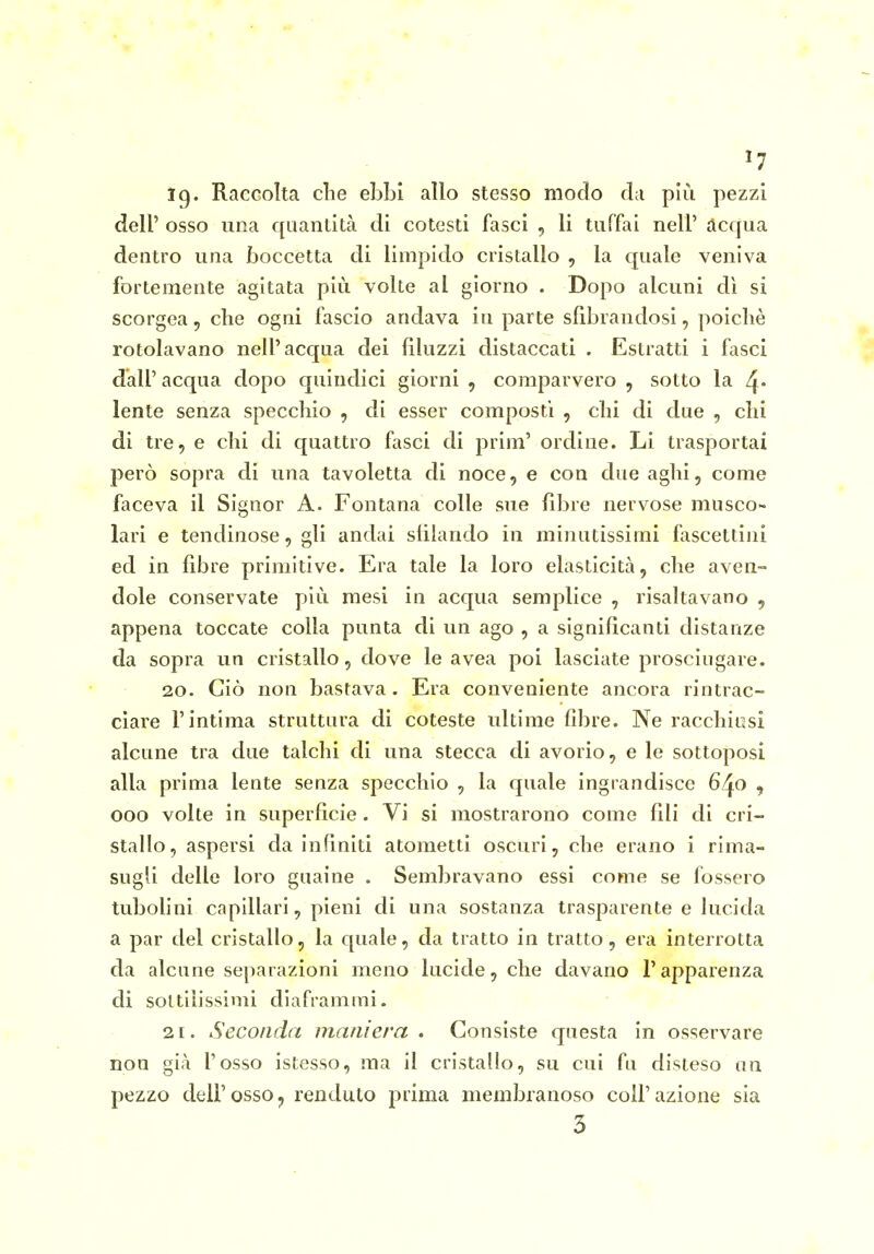 Ig. Raccolta clie ebbi allo stesso modo da più pezzi dell' osso una quantità di cotesti fasci , li tuffai nell' acqua dentro una boccetta di limpido cristallo , la quale veniva fortemente agitata più volte al giorno . Dopo alcuni dì si scorgea, che ogni fascio andava in parte sfibrandosi, poiché rotolavano nell'acqua dei filuzzi distaccati . Estratti i fasci dall' acqua dopo quindici giorni , comparvero , sotto la 4* lente senza specchio , di esser composti , chi di due , chi di tre, e chi di quattro fasci di prim' ordine. Li trasportai però sopra di una tavoletta di noce, e con due aghi, come faceva il Signor A. Fontana colle sue fibre nervose musco- lari e tendinose, gli andai sfilando in minutissimi fascettiiii ed in fibre primitive. Era tale la loro elasticità, che aven- dole conservate più mesi in acqua semplice , risaltavano 5 appena toccate colla punta di un ago , a significanti distanze da sopra un cristallo, dove le avea poi lasciate prosciugare. 20. Ciò non bastava. Era conveniente ancora rintrac- ciare l'intima struttura di coteste ultime fibre. Ne racchiusi alcune tra due talchi di una stecca di avorio, e le sottoposi alla prima lente senza specchio , la quale ingrandisce 6/^0 j eoo volte in superficie. Vi si mostrarono come fili di cri- stallo, aspersi da infiniti atometti oscuri, che erano i rima- sugfi delle loro guaine . Sembravano essi come se fossero tubohni capillari, pieni di una sostanza trasparente e lucida a par del cristallo, la quale, da tratto in tratto, era interrotta da alcune separazioni meno lucide, che davano l'apparenza di sottilissimi diaframmi. 21. Seconda maniera . Consiste questa in osservare non già l'osso istesso, ma il cristallo, su cui fu disteso un pezzo dell'osso, renduto prima membranoso colf azione sia