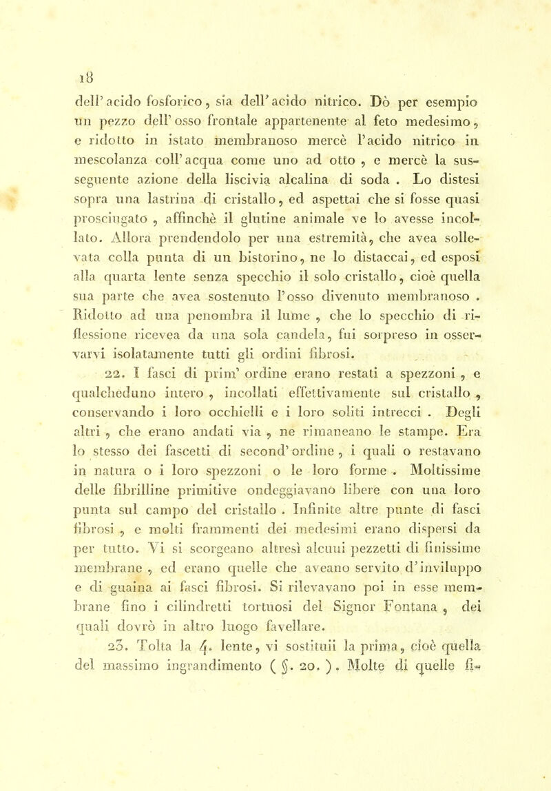 dell'acido fosforico 5 sia delF acido nitrico. Dò per esempio un pezzo dell' osso frontale appartenente al feto medesimo 5 e ridotto in istato membranoso mercè l'acido nitrico in mescolanza coli'acqua come uno ad otto , e mercè la sus- seguente azione della liscivia alcalina di soda . Lo distesi sopra una lastrina di cristallo, ed aspettai che si fosse quasi prosciugato , affinchè il glutine animale ve lo avesse incol- lato. Allora prendendolo per una estremità, che avea solle- vata colla punta di un bistorino, ne lo distaccai, ed esposi alla c[uarta lente senza specchio il solo cristallo, cioè quella sua parte che avea sostenuto l'osso divenuto membranoso . BJdotto ad una penombra il lume , che lo specchio di ri- flessione ricevea da una sola candela, fui sorpreso in osser-^ varvi isolatamente tutti gli ordini fibrosi. 22. I fasci di prim' ordine erano restati a spezzoni , e qualcheduno intero , incollati effettivamente sul cristallo , conservando i loro occhielli e i loro soliti intrecci - Degli altri , che erano andati via , ne rimaneano le stampe. Era lo stesso dei fascetti di second' ordine , i quali o restavano in natura o i loro spezzoni o le loro forme . Moltissime delle fibrilline primitive ondeggiavano libere con una loro punta sul campo del cristallo . Infinite altre punte di fasci fibrosi , e molti frammenti dei medesimi erano dispersi da per tutto. \ i si scorgeano altresì aicnui pezzetti eli finissime membrane , ed erano quelle che aveano servito d'inviluppo e di guaina ai fasci fibrosi. Si rilevavano poi in esse mem- brane fino i cilindretti tortuosi del Signor Fontana 5 dei quali dovrò in altro luogo favellare. 25. Tolta la ^. lente, vi sostituii la prirna, cioè quella del massimo ingrandimento ( §. 20. ) . Molte di quelle fi^