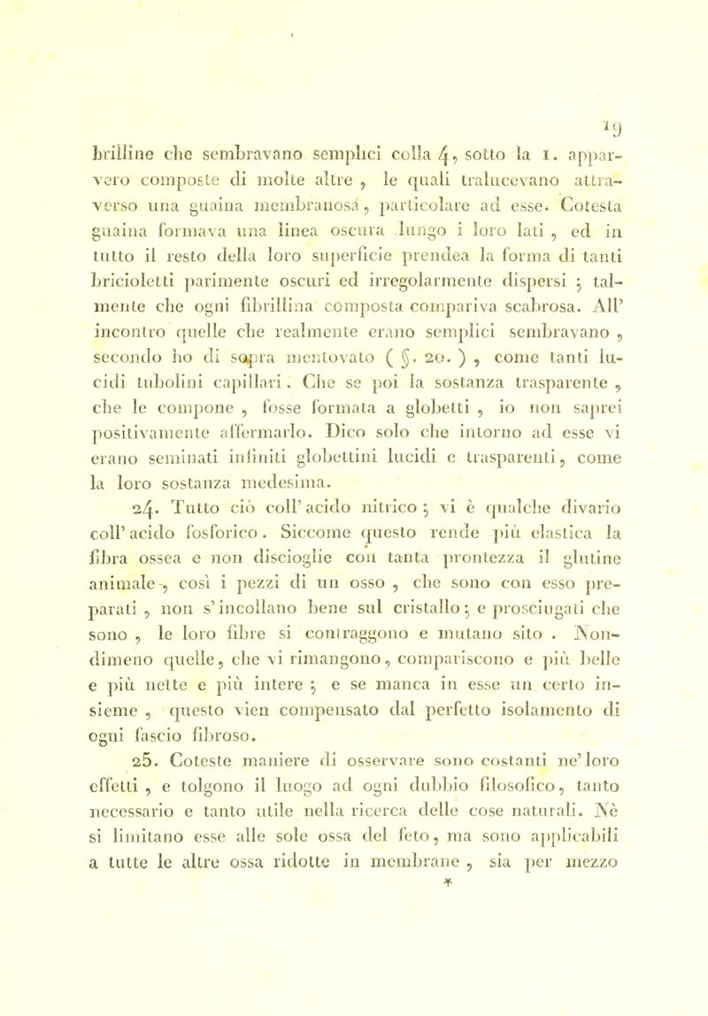 ^9 brinine che sembravano semplici colla 4 •> sotto la i. appar- vero composte di molle altre , le quali traliicevano attra- verso lina guaina membranosa , particolare ad esse. Cotesta guaina formava ima linea oscura lungo i loro lati , ed in tutto il resto della loro superfìcie prendea la forma di tanti bricioletti parimente oscuri ed irregolarmente dispersi , tal- mente che ogni fdjrillina composta compariva scabrosa. AH' incontro quelle che realmente erano semplici sembravano 5 secondo ho di so,pra mcjìtovato ( 20. ) , come tanti lu- cidi tubolini capillari. Glie se poi la sostanza trasparente , che le compone , fosse formata a globetti , io non saprei positivamente affermarlo. Dico solo che intorno ad esse vi erano seminati iniìniti globettini lucidi e trasparenti, come la loro sostanza medesima. . ' ' 24. Tutto ciò coli' acido nitrico ^ vi è qualche divario coli' acido fosforico. Siccome questo rende più elastica la fibra ossea e non discioglie con tanta prontezza il glutine animale -, così i pezzi di un osso , che sono con esso pre- parati , non s'incollano bene sul cristallo e prosciugati che sono 5 le loro fibre si coniraggono e mutano sito . Non- dimeno quelle, che vi rimangono, compariscono e più belle e più nette e più intere ^ e se manca in esse un certo in- sieme , questo vien compensato dal perfetto isolamento di ogni fascio fibroso, 26. Goteste maniere di osservare sono costanti ne'loro effetti, e tolgono il luogo ad ogni duljbio filosofico, tanto necessario e tanto utile nella ricerca delle cose naturali. Nè si limitano esse alle sole ossa del feto, ma sono applicabili a tutte le altre ossa ridotte in membrane , sia per mezzo