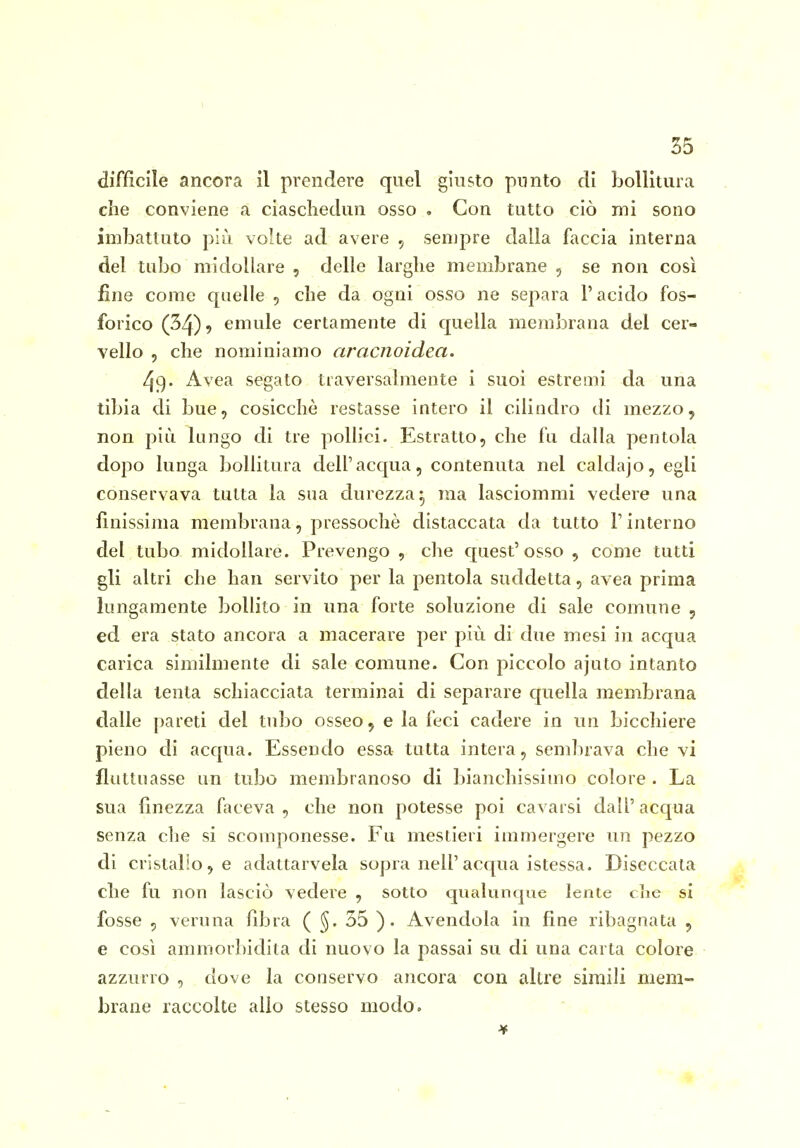 1 35 difficile ancora il prendere quel giusto punto di bollitura che conviene a ciaschedun osso . Con tutto ciò mi sono imbattuto più volte ad avere sempre dalla faccia interna del tubo midollare , delle larghe membrane , se non così fine come quelle , che da ogni osso ne separa l'acido fos- forico (34)9 emule certamente di quella membrana del cer- vello 5 che nominiamo aracnoidea. 49- Avea segato traversalmente i suoi estremi da una tibia di bue, cosicché restasse intero il cilindro di mezzo 5 non più lungo di tre polHci. Estratto, che fu dalla pentola dopo lunga bollitura dell'acqua, contenuta nel caldajo, egli conservava tutta la sua durezza^ ma lasciommi vedere una finissima membrana, pressoché distaccata da tutto l'interno del tubo midollare. Prevengo, che quest'osso, come tutti gli altri che han servito per la pentola suddetta, avea prima lungamente bollito in una forte soluzione di sale comune , ed era stato ancora a macerare per più di due mesi in acqua carica similmente di sale comune. Con piccolo ajuto intanto della lenta schiacciata terminai di separare quella membrana dalle pareti del tubo osseo 5 e la feci cadere in un bicchiere pieno di acqua. Essendo essa tutta intera, sembrava che vi fluttuasse un tubo membranoso di bianchissimo colore . La sua finezza faceva , che non potesse poi cavarsi dall' acqua senza che si scomponesse. Fu mestieri immergere un pezzo di cristallo, e adattarvela sopra nell'acqua istessa. Diseccata che fu non lasciò vedere , sotto qualunque lente clic si fosse , veruna fibra ( ^. 55 ). Avendola in fine ribagnata , e così ammorbidita di nuovo la passai su di una carta colore azzurro , dove la conservo ancora con altre simili mem- brane raccolte allo stesso modo.  .