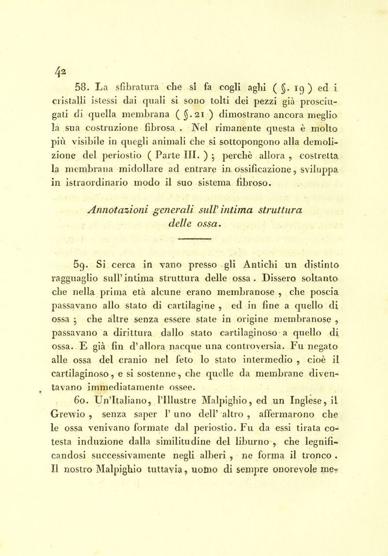 58. La sfibratura che si fa cogli aghi ( §. 19 ) ed i cristalli istessi dai quali si sono tolti dei pezzi già prosciu- gati di quella membrana ( §.21 ) dimostrano ancora meglio la sua costruzione fibrosa . Nel rimanente questa è molto più visibile in quegli animali che si sottopongono alla demoli- zione del periostio ( Parte III. ) , perchè allora , costretta la membrana midollare ad entrare in ossificazione, sviluppa in istraordinario modo il suo sistema fibroso. Annotazioni generali sulV intima struttura delle ossa. 69. Si cerca in vano presso gli Antichi un distinto ragguaglio sull' intima struttura delle ossa . Dissero soltanto che nella prima età alcune erano membranose , che poscia passavano allo stato di cartilagine , ed in fine a quello di ossa ^ che altre senza essere state in origine membranose 5 passavano a dirittura dallo stato cartilaginoso a quello di ossa. E già fin d'allora nacque una controversia. Fu negato alle ossa del cranio nel feto lo stato intermedio , cioè il cartilaginoso, e si sostenne, che quelle da membrane diven^ lavano immediatamente ossee. 60. Un'Italiano, l'Illustre Malpighio, ed un Inglese, il Grewio , senza saper 1' uno dell' altro , afferm£irono che le ossa venivano formate dal periostio. Fu da essi tirata co- testa induzione dalla similitudine del liburno , che legnifi- candosi successivamente negli alberi , ne form^ il tronco . Il nostro Malpighio tuttavia, uolno di sempre onorevole me? ì