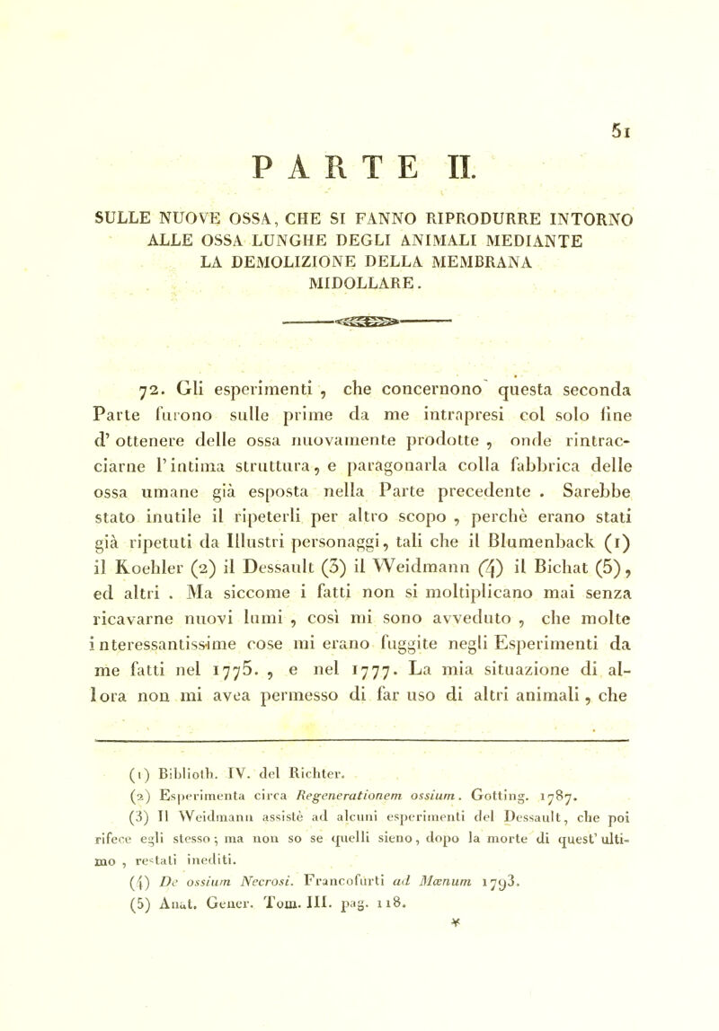 PARTE II. SULLE NUOVE OSSA, CHE SI FANNO RIPRODURRE INTORNO ALLE OSSA LUNGHE DEGLI ANIMALI MEDIANTE . LA DEMOLIZIONE DELLA MEMBRANA , MIDOLLARE. ... ^cSES*^ , ' ■  72. Gli esperimenti , che concernono questa seconda Parte furono sulle prime da me intrapresi col solo fine d' ottenere delle ossa nuovamente prodotte , onde rintrac- ciarne l'intima struttura, e paragonarla colla fabbrica delle ossa umane già esposta nella Parte precedente . Sarebbe stato inutile il ripeterli per altro scopo , perchè erano stati già ripetuti da Illustri personaggi, tali che il Blumenback (i) il Roehler (2) il Dessault (3) il Weidmann (2j) il Bichat (5), ed altri . Ma siccome i fatti non si moltiplicano mai senza ricavarne nuovi lumi , così mi sono avveduto , che molte interessantissime cose mi erano fuggite negli Esperimenti da me fatti nel 1775. , e nel 1777. La mia situazione di al- I ora non mi avea permesso di far uso di altri animali, che • (1) Biblioth. IV. del Richter.  (2) Esperimenta circa Regenerationem ossium. Gotting. 1787. (3) Il Weidinanii assistè ad alcuni esperimenti del Dessault, che poi rifece Ci^li stesso-, ma non so se quelli sieno, dopo la morte di quest'ulti- mo , restati inediti. (4) De ossium Necrosi. Francofurti ad Mcenurn 1793. (5) Anut. Geucr. Tom. HI. pag. n8. 1