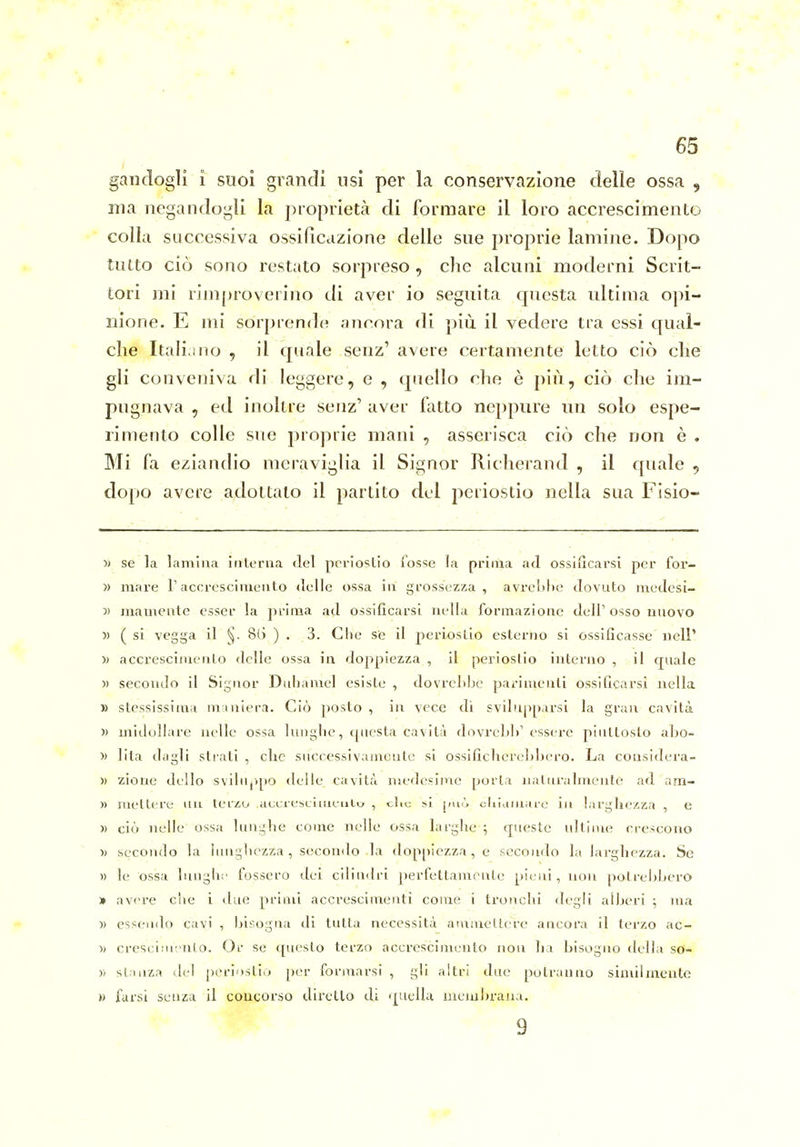 gaiidogli i suoi grandi usi per la conservazione delie ossa , ma negandogli la proprietà di formare il loro accrescimenLo colla successiva ossificazione delle sue proprie lamine. Dopo tutto ciò sono restato sorpreso , che alcuni moderni Scrit- tori mi rimproverino di aver io seguita questa ultima opi- nione. E mi sorprende anrora di più il vedere tra essi qual- che Italiano , il quale senz' avere certamente letto ciò che gli conveniva di leggere, e , quello che è j)iù , ciò che im- pugnava , ed inoltre senz' aver fatto neppure un solo espe- rimento colle sue proprie mani , asserisca ciò che non è . Mi fa eziandio meraviglia il Signor Richerand , il quale ^ dopo avere adottato il partito del periostio nella sua Fisio- >i se la lamina iiilorna del pcrioslio fosse la prima ad ossificarsi per for- )) mare T accrescimento delle ossa in grossezza, avrebbe dovuto medesi- » mamente esser la j)rima ad ossificarsi nella formazione dell'osso nuovo )) ( si vegga il ^. 8() ) . 3. Che se il periostio esterno si ossificasse nelP )) accresciiiicnto delle ossa in doppiezza , il periostio interno , il cjuale » secondo il Signor Didianiel esiste , dovrebbe parimenti ossificarsi nella » stessissima miniera. Ciò posto , in vece di svilupparsi la gran cavità » midollare nelle ossa luuglie, cpiesta cavità dovrcbb' essere piuttosto abo- » lita dagli strati , che successivamente si ossificher(,'])bero. La considera- » zioue dello svibip[)0 delle_ cavità medesime porla naturalmente ad am- )) mettere un terzo aecreselineuto , clic si jmò cliiamai-e in larghezza , e )) ciò nelle ossa lunghe come nelle ossa larghe ; queste ultime crescono 1) secondo la lungbezza , secondo la doppiezza, e secondo la larghezza. Se )) le ossa luughc fossero dei cilindri perfettamente [ìieui, non potrebbero » avere che i due primi accrescimenti come i tronchi degli alberi ; ma » essendo cavi , bisogna di tutta necessità ammettere ancora il terzo ac- )) crescininlo. Or se questo terzo accrescimento non ha bisogno della so- » stanza del periostio [)er forjuarsi , gli altri due potranno similmente » farsi scLiza il concorso diretto di quella iiieiixbraua. 9