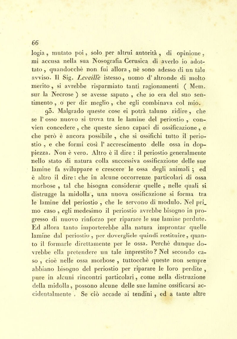 logia , mutato poi, solo per altrui autorità , di opinione , mi accusa nella sua Nosografia Cerusica di averlo io adot- tato , quandocchè non fui allora , nè sono adesso di un tale avviso. Il Sig. Leveille istesso, uomo d'altronde di molto merito , si avrebbe risparmiato tanti ragionamenti ( Mem. sur la Necrose ) se avesse saputo , che io era del suo sen- timento , o per dir meglio, che egli combinava col mio. 93. Malgrado queste cose ei potrà taluno ridire , che se r osso nuovo si trova tra le lamine del periostio , con- vien concedere , che queste sieno capaci di ossificazione , e che però è ancora possibile, che si ossifichi tutto il perio- stio , e che formi così 1' accrescimento delle ossa in dop- piezza. Non è vero. Altro è il dire : il periostio generalmente nello stato di natura colla successiva ossificazione delle sue lamine fa sviluppare e crescere le ossa degli animali ^ ed è altro il dire: che in alcune occorrenze particolari di ossa morbose , tal che bisogna considerar quelle , nelle quali si distrugge la midolla , una nuova ossificazione si forma tra le lamine del periostio , che le servono di modulo. Nel pri_ mo caso , egli medesimo il periostio avrebbe bisogno in pro- gresso di nuovo rinforzo per riparare le sue lamine perdute. Ed allora tanto importerebbe alla natura improntar quelle lamine dal periostio , pei' dovergliele quindi restituire, quan- to il formarle direttamente per le ossa. Perchè dunque do- vrebbe ella pretendere un tale imprestito ? Nel secondo ca- so , cioè nelle ossa morbose , tuttocchè queste non sempre abbiano bisogno del periostio per riparare le loro perdite , pure in alcuni rincontri particolari, come nella distruzione della midolla, possono alcune delle sue lamine ossificarsi ac- cidentalmente . Se ciò accade ai tendini , ed a tante altre