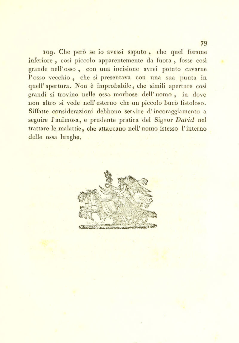 log. Che però se io avessi saputo , die quel forame inferiore , così piccolo apparentemente da fuora , fosse così grande nell'osso , con una incisione avrei potuto cavarne l'osso vecchio , che si presentava con una sua punta in quell'apertura. Non è improbabile, che simili aperture così grandi si trovino nelle ossa- morbose dell' uomo , in dove non altro si vede nell'esterno che un piccolo buco fistoloso. Siffatte considerazioni debbono servire d'incoraggiamento a seguire l'animosa, e prudente pratica del Signor David nel trattare le malattie, che attiiccauo nell'uomo istesso l'interno delle ossa lunghe.
