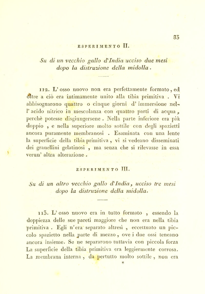 35 ESPERI MEN TO II. Su dì un vecchio gallo d'India ucciso due mesi ■ ■ dopo la distruzione della midolla. 112. L'osso nuovo non era perfettamente formato, ed ^tre a ciò era intimamente unito alla tibia primitiva . Vi abbisognarono quattro o cinque giorni immersione nel-» r acido nitrico in mescolanza con quattro parti di acqua ^ perchè potesse disgiungersene . Nella parte inferiore era più doppio , e nella superiore molto sottile con degli spazietti ancora puramente membranosi . Esaminata con una lente la superficie della tibia primitiva , vi si vedeano disseminati dei granellini gelatinosi , ma senza che si rilevasse in essa verun' altra alterazione . - . ' ESPERIMENTO III. Su di un altro vecchio gallo d'India, ucciso ire mesi . dopo la distruzione della midolla. L'osso nuovo era in tutto formato , essendo la doppiezza delle sue pareti maggiore che non era nella tibia primitiva . Egli n'era separato altresì , eccettuato un pic- colo spazietto nella parte di mezzo , ove i due ossi teneano ancora insieme. Se ne separarono tuttavia con piccola forza La superfìcie della tibia primitiva era leggiermente corrosa. La membrana interna , da pertutto molto sottile , non era