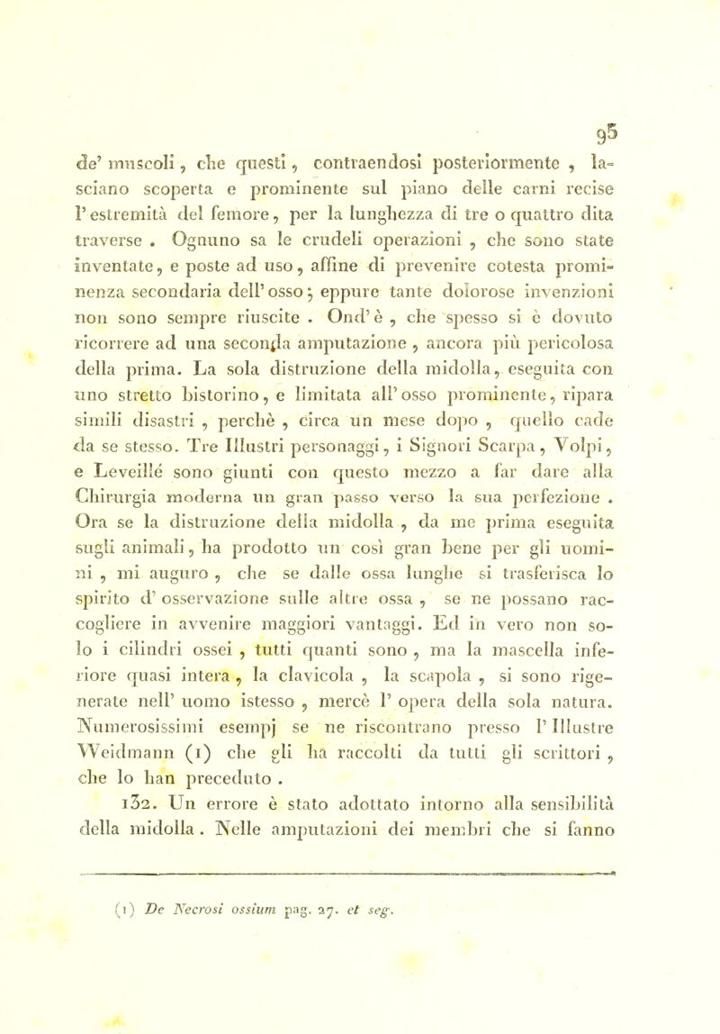 9^ de' muscoli, clie questi, contraendosi posteriormente , la- sciano scoperta e prominente sul piano delle carni recise l'estremità del femore, per la lunghezza di tre o quattro dita traverse . Ognuno sa le crudeli operazioni , che sono state inventate, e poste ad uso, affine di prevenire cotesta promi- nenza secondaria dell'osso 5 eppure tante dolorose invenzioni non sono sempre riuscite . Ood' è , che spesso si è dovuto ricorrere ad una seconfla amputazione j ancora più pericolosa della prima. La sola distruzione della midolla, eseguita con uno stretto Listorino, e limitata all' osso prominente, ripara simili disastri , perchè , circa un mese dopo , quello cade da se stesso. Tre Illustri personaggi, i Signori Scarpa, Volpi, e Leveillé sono giunti con questo mezzo a far dare alla Chirurgia moderna un gran passo verso la sua perfezione . Ora se la distruzione delia midolla , da me prima eseguita sugli animali, ha prodotto un così gran bene per gli uomi- ni , mi auguro , che se dalle ossa lunghe si trasferisca lo spirito d' osservazione sulle altre ossa , se ne possano rac- cogliere in avvenire maggiori vantaggi. Ed in vero non so- lo i cilindri ossei , tutti cjuanti sono , ma la mascella infe- riore quasi intera , la clavicola , la scapola , si sono rige- nerate neir uomo istesso , mercè P opera della sola natura. Numerosissimi esempj se ne riscontrano presso V Illastre Weidmann (i) che gli ha raccolti da tutti gli scrittori , che lo han preceduto . i32. Un errore è stato adottato intorno alla sensibilità della midolla . Nelle amputazioni dei membri che si fanno (i) De Necrosi ossium pag. ajr. et seg.