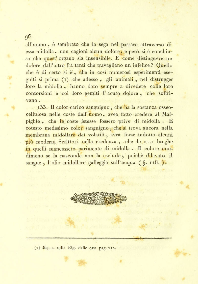 9^ all'uomo , è sembrato che la sega nel pnssare attraverso di essa midolla, non cagioni alcun dolore^ e però si è conchiu- so che quest' organo sia insensibile. E come distinguere un dolore dall'altro fra tanti che travagliano un infelice? Quello che è di certo si è , che in così numerosi esperimenti ese- guiti si prima (i) che adesso , gli animali , nel distrugger loro la midolla , hanno dato sempre a divedere colle loro contorsioni e coi loro gemiti 1' acuto dolore , che soffri- vano . i33. Il color carico sanguigno, che ha la sostanza osseo- cellulosa nelle coste dell' uomo, avea fatto credere al Mal- pighio , che le coste istesse fossero prive di midolla . E cotesto medesimo color sanguigno, che si trova ancora nella membrana midollare dei volatili , avrà forse indotto alcuni più moderni Scrittori nella credenza , che le ossa lunghe in quelli mancassero parimente di midolla . Il colore non- dimeno se la nasconde non la esclude j poiché dilavato il sangue , l'olio midollare galleggia sull'acqua (§. ii8. ).