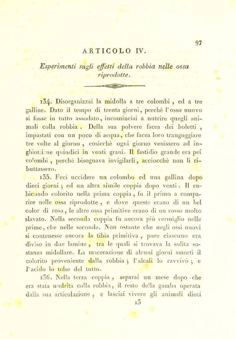 ARTICOLO IV. , Esperimenti sugli effetti della rohhia nelle ossa riprodotte. - ^ 134. Disorganizzai la midolla a tre colombi , ed a tre galline. Dato il tempo di trenta giorni, perchè l'osso nuovo si fosse in tutto assodato, incominciai a nutrire quegli ani- mali colla robbia . Della sua polvere Iacea dei boletti 5 impastati con un poco di acqua, che facea loro tranguggiare tre volte al giorno , cosicché ogni giorno venissero ad in- ghiold. ne quindici in venti grani. Il fastidio grande era pei colombi , perchè bisognava invigilarli, acciocché non li ri- buttassero. - . - 135. Feci uccidere un colombo ed una gallina dopo dieci giorni ^ ed un altra simile coppia dopo venti. Il ru- bicondo colorito nella prima coppia , fu il primo a compa- rire nelle ossa riprodotte , e dove queste erano di un bel color di rosa, le altre ossa primitive erano di un rosso molto slavato. Nella seconda coppia fu ancora più vermiglio nelle prime, che nelle seconde. Non ostante che negli ossi nuovi si contenesse ancora la tibia primitiva , pure ciascuno era diviso in due lamine , tra le quali si trovava la solita so- stanza midollare. La macerazione di alcuni giorni smorti il colorito proveniente dalla robbia 5 l'alcali lo ravvivò^ e l'acido lo tolse del tutto. 136. Nella terza coppia , separai un mese dopo che era stata nndrita colla robbia, il resto della gamba operata dalla sua articolazione ^ e lasciai vivere gli animali dieci