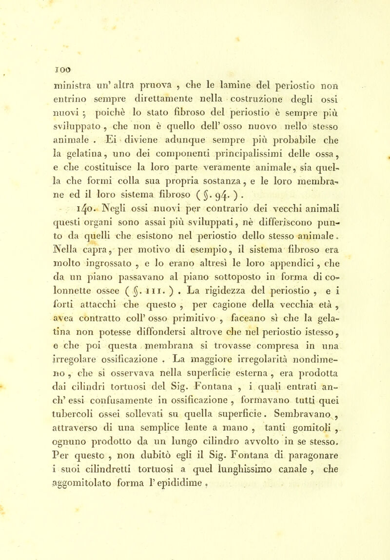 ministra un' altra pruova , clie le lamine del periostio non entrino sempre direttamente nella costruzione degli ossi nuovi -, poiché lo stato fibroso del periostio è sempre più sviluppato , che non è quello dell' osso nuovo nello stesso animale . Ei diviene adunque sempre più probabile che la gelatina, uno dei componenti principalissimi delle ossa, e che costituisce la loro parte veramente animale, sia quel- la che formi colla sua propria sostanza, e le loro membra-^ ne ed il loro sistema fibroso ( g^. ) . - ; 140. Negli ossi nuovi per contrario dei vecchi animali questi organi sono assai più sviluppati, nè differiscono pun- to da quelli che esistono nel periostio dello stesso animale. Nella capra, per motivo di esempio, il sistema fibroso era molto ingrossato , e lo erano altresì le loro appendici, che da un piano passavano al piano sottoposto in forma di co- lonnette ossee ( III. ) . La rigidezza del periostio , e i forti attacchi che questo , per cagione della vecchia età , avea contratto coli'osso primitivo , faceano sì che la gela- tina non potesse diffondersi altrove che nel periostio istesso, e che poi questa membrana si trovasse compresa in una irregolare ossificazione . La maggiore irregolarità nondime- no , che si osservava nella superficie esterna , era prodotta dai cilindri tortuosi del Sig. Fontana , i quali entrati an- ch' essi confusamente in ossificazione , formavano tutti quei tubercoli ossei sollevati su quella superficie. Sembravano,, attraverso di una semplice lente a mano , tanti gomitoli , ognuno prodotto da un lungo cilindro avvolto in se stesso. Per questo , non dubitò egli il Sig. Fontana di paragonare i suoi cilindretti tortuosi a quel lunghissimo canale , che aggomitolato forma l'epididime o