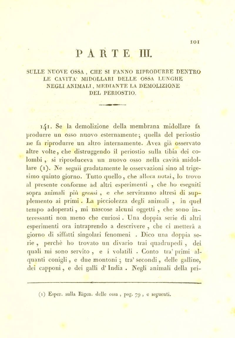 lOI PARTE III. SULLE NUOVE OSSA , CHE SI FANNO RIPRODURRE DENTRO LE CAVITA' MIDOLLARI DELLE OSSA LUNGHE NEGLI ANIMALI, MEDIANTE LA DEMOLIZIONE DEL PERIOSTIO. i^i. Se la demolizione della membrana midollare fa produrre un osso nuovo esternamente j quella del periostio ne fa riprodurre un altro internamente. Avea già osservato altre volte, che distruggendo il periostio sulla tibia dei co- lombi , si riproduceva un nuovo osso nella cavità midol- lare (i). Ne seguii gradatamente le osservazioni sino al trige- simo quinto giorno. Tutto quello, che allora notai, lo trovo al presente conforme ad altri esperimenti , che ho eseguiti sopra animali più grossi , e che serviranno altresì di sup- plemento ai primi . La picciolezza degli animali , in quel tempo adoperati, mi nascose alcuni oggetti , che sono in- teressanti non meno che curiosi . Una doppia serie di altri esperimenti ora intraprendo a descrivere , che ci metterà a giorno di siffatti singolari fenomeni . Dico una doppia se- rie , perchè ho trovato un divario trai quadrupedi , dei quali mi sono servito , e i volatili . Conto tra' primi al- quanti conigli, e due montoni • tra' secondi, delle galline^ dei capponi, e dei galli d'India . Negli animali della pri-