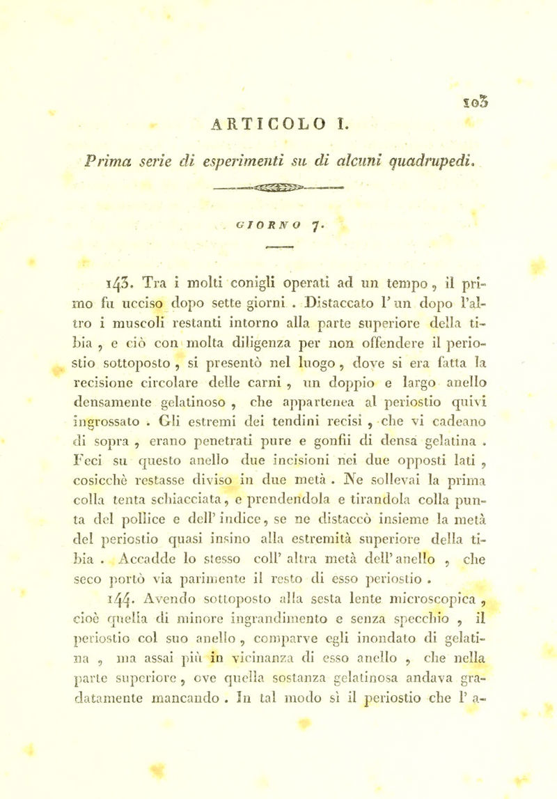 S05 ARTICOLO I. Prima serie di esperimenti su di alcuni quadrupedi, ^ ■ G TORNO 7.: '% > 143. Tra i molti conigli operati ad un tempo, il pri- mo fu ucciso dopo sette giorni . Distaccato V un dopo l'al- tro i muscoli restanti intorno alla parte superiore della ti- bia , e ciò con molta diligenza per non offendere il perio- stio sottoposto , si presentò nel luogo, dove si era fatta la recisione circolare delle carni , un doppio e largo anello densamente gelatinoso , che appartenea al periostio quivi ingrossato . Gli estremi dei tendini recisi , che vi cadeano di sopra , erano penetrati pure e gonfii di densa gelatina . Feci su questo anello due incisioni nei due opposti lati ^ cosicché restasse diviso in due metà . Ne sollevai la prima colla tenta schiacciata, e prendendola e tirandola colla pun- ta del pollice e dell' indice, se ne distaccò insieme la metà del periostio quasi insino alla estremità superiore della ti- bia . Accadde lo stesso coli' altra metà dell' anello , che seco portò via parimente il resto di esso periostio . i44' Avendo sottoposto alla sesta lente microscopica , cioè quella di minore ingrandimento e senza specchio , il periostio col suo anello , comparve egli inondato di gelati- na 5 ma assai più in vicinanza di esso anello 5 che nella parte supcriore , ove quella sostanza gelatinosa andava gra- datamente mancando . In tal modo sì il periostio che V a-