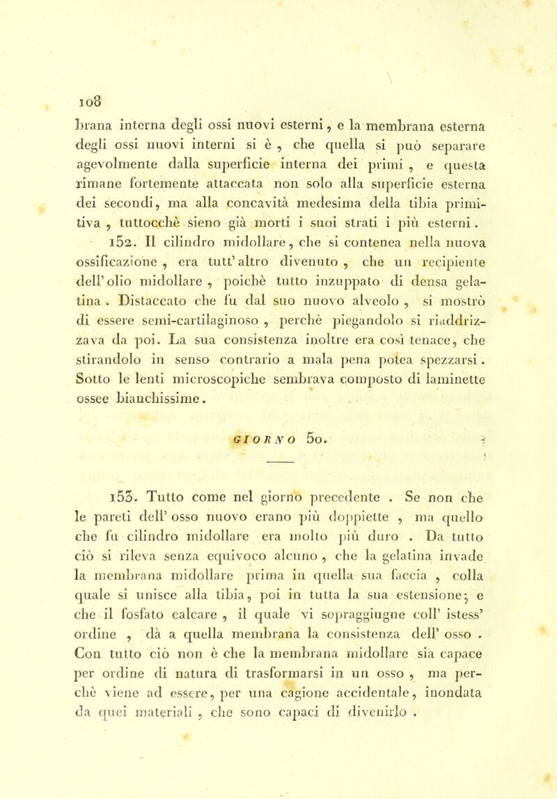 \ 108 brana interna degli ossi nuovi esterni, e la membrana esterna degli ossi nuovi interni si è , che quella si può separare agevolmente dalla superficie interna dei primi , e questa rimane fortemente attaccata non solo alla superficie esterna dei secondi, ma alla concavità medesima della tibia primi- tiva 5 tuttocchè sieno già morti i suoi strati i più esterni. i52. Il cilindro midollare, che si contenea nella nuova ossificazione, era tutt'altro divenuto, che un recipiente dell'olio midollare, poiché tutto inzuppato di densa gela- tina . Distaccato che fu dal suo nuovo alveolo , si mostrò di essere semi-cartilaginoso , perchè piegandolo si riaddriz- zava da poi. La sua consistenza inoltre era così tenace, che stirandolo in senso contrario a mala pena potea spezzarsi. Sotto le l^nti microscopiche sembrava composto di laminette ossee bianchissime. GIORNO 5o. i53. Tutto come nel giorno precedente . Se non che le pareti dell' osso nuovo erano più doppiette , ma quello che fu cilindro midollare era molto più duro . Da tutto ciò si rileva senza equivoco alcuno , che la gelatina invade la membrana midollare prima in quella sua faccia , colla quale si unisce alla tibia, poi in tutta la sua estensione^ e che il fosfato calcare , il quale vi sopraggiugne coli' istess' ordine , dà a quella membrana la consistenza dell' osso . Con tutto ciò non è che la membrana midollare sia capace per ordine di natura di trasformarsi in un osso , ma per- chè viene ad essere, per una cagione accidentale, inondata da quei materiali , che sono capaci di divenirlo .