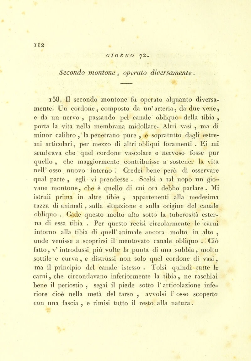 GIORNO 72. Secondo montone, operato diversamente i58. Il secondo montone fu operato alquanto diversa- mente. Un cordone, composto da un'arteria, da due vene, e da un nervo , passando pel canale obliquo della tibia , porta la vita nella membrana midollare. Altri vasi , ma di minor calibro, la penetrano pure, e sopratutto dagli estre- mi articolari, per mezzo di altri obliqui foramenti . Ei mi sembrava che quel cordone vascolare e nervoso fosse pur quello , che maggiormente contribuisse a sostener la vita nelP osso nuovo interno . Credei bene però di osservare qual parte , egli vi prendesse . Scelsi a tal uopo un gio- vane montone, che è quello di cui ora debbo parlare . Mi istruii prima in altre tibie , appartenenti alla medesima razza di animali, sulla situazione e sulla origine del canale obliquo . Cade questo molto alto sotto la tuberositcà ester- na di essa tibia . Per questo recisi circolarmente le carni intorno alla tibia di quell' animale ancora molto in alto , onde venisse a scoprirsi il mentovato canale obliquo . Ciò fatto, v'introdussi più volte la punta di una subbia, molto sottile e curva, e distrussi non solo quel cordone di vasi, ma il principio del canale istesso . Tolsi quindi tutte le carni, che circondavano inferiormente la tibia, ne raschiai bene il periostio , segai il piede sotto 1' articolazione infe- riore cioè nella metà del tarso , avvolsi l'osso scoperto con una fascia , e rimisi tutto il resto alla natura.