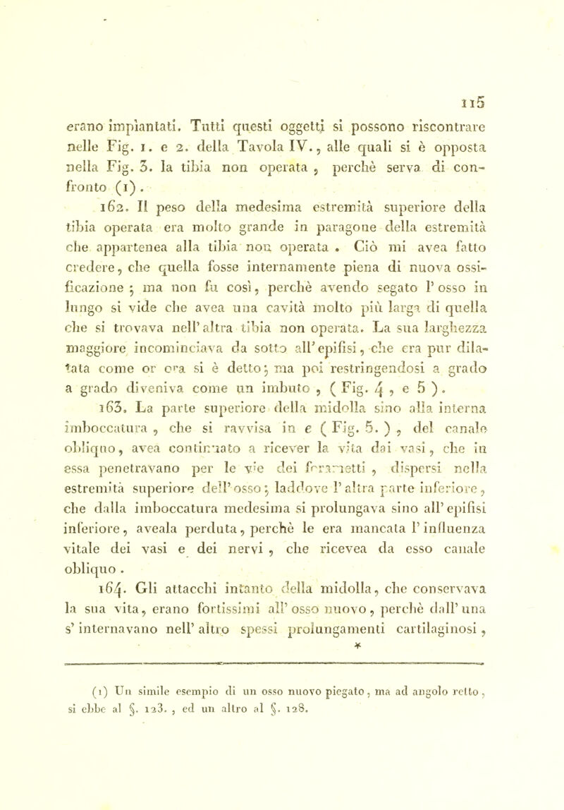 erano impiantati. Tutti questi oggetti si possono riscontrare nelle Fig. i. e 2. della Tavola IV., alle quali si è opposta nella Fig. 3. la tibia non operata 5 perchè serva di con- fronto (i). - . . 162. Il peso della medesima estremità superiore della tibia operata era molto grande in paragone della estremità che. appartenea alla tibia non operata . Ciò mi avea fatto credere, che quella fosse internamente piena di nuova ossi- ficazione 5 ma non fu così, perchè avendo segato l'osso in lungo si vide che avea una cavità molto più larga di quella che si trovava nell'altra tibia non operata. La sua larghezza maggiore incominciava da sotto all'epifisi, che era pur di La- tata come or c^'a si è detto j ma poi restringendosi a grado a grado diveniva come un imbuto , (Fig. /| , e 5 ). 163. La parte superiore della midolla sino alla interna imboccatura , che si ravvisa in e ( Fig. 5. ) , del canale obh'qno, avea contin'iato a ricever la vita dai vasi, che in essa penetravano per le ve dei frrs^ietti , dispersi nella estremità superiore dell'osso 5 laddove l'altra j arte inferiore, che dalla imboccatura medesima si prolungava sino all'epifisi inferiore, aveala perduta, perchè le era mancata P influenza vitale dei vasi e dei nervi , che ricevea da esso canale obliquo . 164. Gli attacchi intanto della midolla, che conservava la sua vita, erano fortissimi all'osso nuovo, perchè dall'una s'internavano nell' altro spessi prolungamenti cartilaginosi , (1) Un simile esempio di un osso nuovo piegato, ma ad angolo retto, si cLbe al §. 128. , ed un altro al 128,