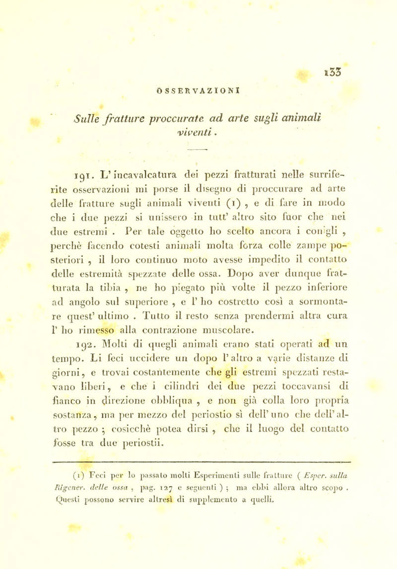 OSSERVAZIONI Sulle fratture proccurate ad arte sugli animali viventi. 191. L'incavalcatura dei pezzi fratturati nelle surrife- rite osservazioni ini porse il disegno di proccurare ad arte delle fratture sugli animali viventi (1) , e di fiire in modo che i due pezzi si unissero in tutt' altro sito fuor che nei due estremi . Per tale oggetto ho scelto ancora i con gli , perchè facendo cotesti animali molta forza colle zampe po- steriori , il loro continuo moto avesse impedito il contatto delle estremità spezzate delle ossa. Dopo aver dunque frat- turata la tibia , ne ho piegato più volte il pezzo inferiore ad angolo sul superiore , e 1' ho costretto così a sormonta- re quest' ultimo . Tutto il resto senza prendermi altra cura l'ho rimesso alla contrazione muscolare. .1^2. Molti di quegli animali erano stati operati ad un tempo. Li feci uccidere un dopo l'altro a varie distanze di giorni, e trovai costantemente che gli estremi spezzati resta- vano liberi, e che i cilindri dei due pezzi toccavansi di fianco in direzione obbliqua , e non già colla loro propria sostanza, ma per mezzo del periostio sì dell'uno che dell'al- tro pezzo • cosicché potea dirsi , che il luogo del contatto fosse tra due periostii. (1) Feci per lo passato molti Esperimenti sulle fralture ( Esper. sulla Pdgener. delle ossa , pag. 127 e seguenti ) ; ma eLLi allora altro scopo . Questi possono servire altresì di supplemento a «juellL