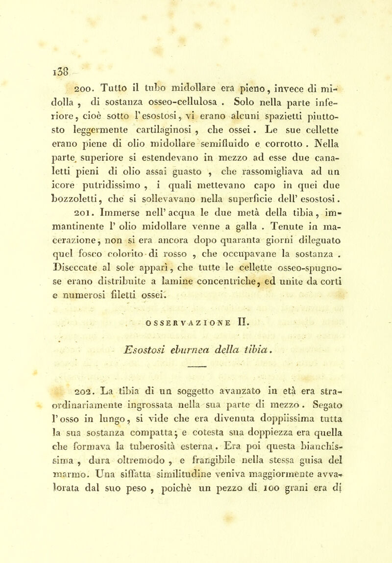 200. Tutto il tubo midollare era pieno, invece di mi- dolla , di sostanza osseo-cellulosa . Solo nella parte infe- riore, cioè sotto l'esostosi, vi erano alcuni spazietti piutto- sto leggermente cartilaginosi , che ossei . Le sue cellette erano piene di olio midollare semifluido e corrotto . Nella parte superiore si estendevano in mezzo ad esse due cana- letti pieni di olio assai guasto , che rassomigliava ad ua icore putridissimo , i quali mettevano capo in quei due bozzoletti, che si sollevavano nella superficie dell' esostosi. 201. Immerse nell'acqua le due metà della tìbia, im- mantinente r olio midollare venne a galla . Tenute in ma- cerazione , non si era ancora dopo quaranta giorni dileguato quel fosco colorito di rosso , che occupavane la sostanza . Diseccate al sole apparì, che tutte le cellette osseo-spugno- se erano distribuite a lamine concentriche j ed unite da corti e numerosi filetti ossei. OSSERVAZIONE II. Esostosi eburnea della tibia. 202. La tibia di un soggetto avanzato in età era stra- ■* ordinariamente ingrossata nella sua parte di mezzo. Segato l'osso in lungo, si vide che era divenuta doppiissima tutta la sua sostanza compatta^ e cotesta sua doppiezza era quella che formava la tuberosità esterna. Era poi questa bianchis- sima 5 dura oltremodo , e frangibile nella stessa guisa del marmo. Una siffatta similitudine veniva maggiormente avva-* ìorata dal suo peso , poiché un pezzo di 100 grani era di