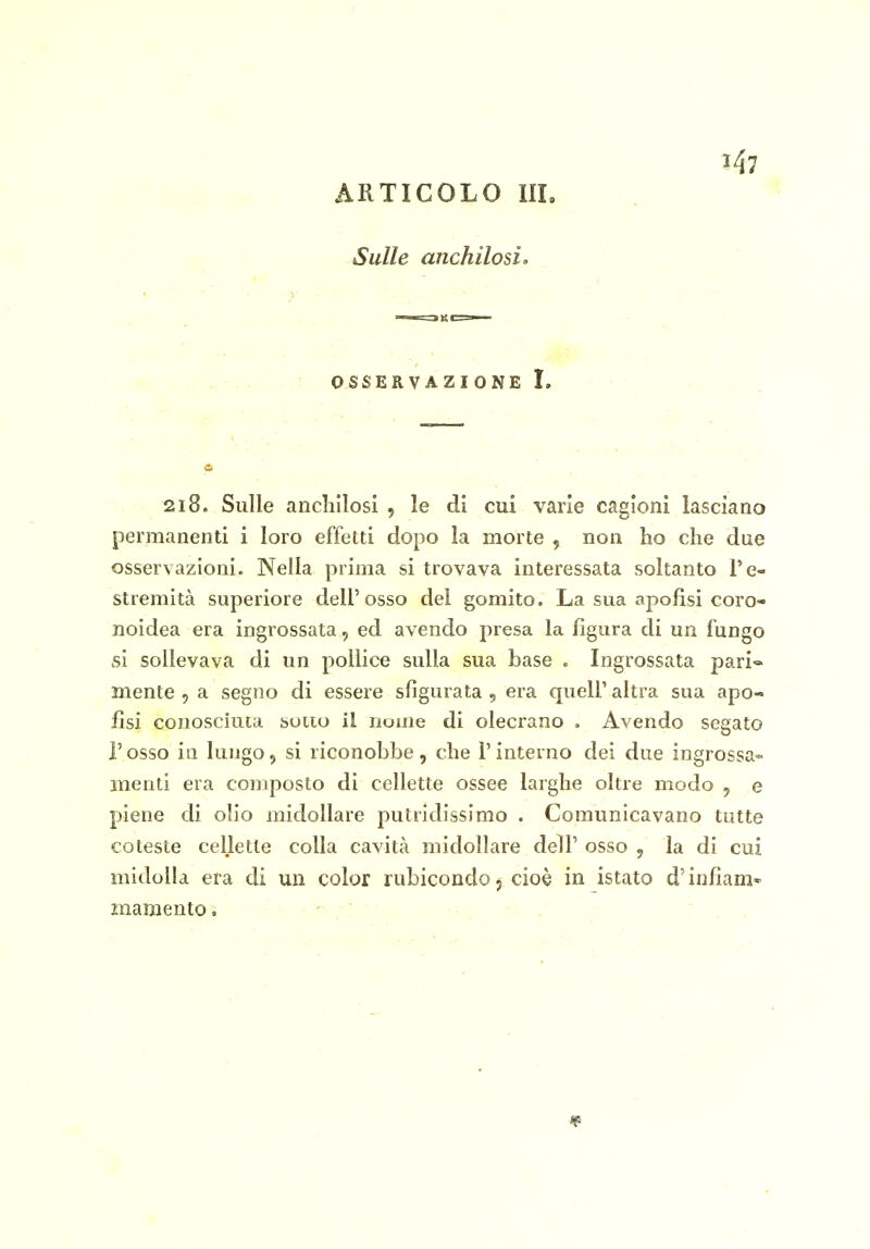 J 147 ARTICOLO III. Sulle anchilosi o OSSERVAZIONE L 218. Sulle anclillosi , le di cui varie cagioni lasciano permanenti i loro effetti dopo la morte , non ho che due osservazioni. Nella prima si trovava interessata soltanto l'e- stremità superiore dell'osso del gomito. La sua apofisi coro- noidea era ingrossata, ed avendo presa la figura di un fungo si sollevava di un pollice sulla sua base . Ingrossata pari-* mente , a segno di essere sfigurata , era quell' altra sua apo- fisi conosciuca sono il nome di olecrano . Avendo segato l'osso in lungo5 si riconobbe, che l'interno dei due ingrossa» menti era composto di cellette ossee larghe oltre modo , e piene di olio midollare putridissimo . Comunicavano tutte coteste cellette colla cavità midollare dell' osso , la di cui midolla era di un color rubicondo 5 cioè in istato d'infìam'- znamento.