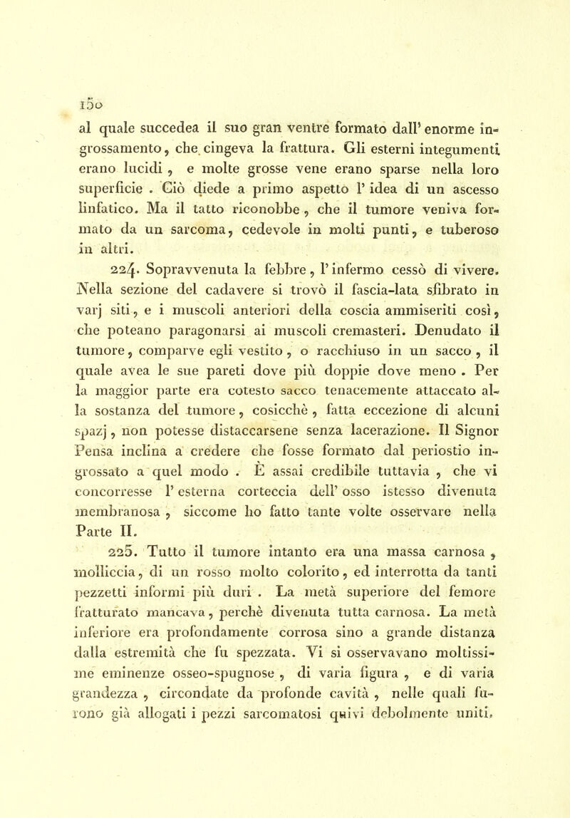 i5o al quale succedea ii suo gran ventre formato dall' enorme in- grossamento, che cingeva la frattura. Gli esterni integumenti erano lucidi , e molte grosse vene erano sparse nella loro superficie . Giò diede a primo aspetto V idea di un ascesso linfatico. Ma il tatto riconobbe , che il tumore veniva for- mato da un sarcoma, cedevole in molti punti, e tuberoso in altri. 224- Sopravvenuta la febbre, V infermo cessò di vivere. Nella seziona del cadavere si trovò il fascia-lata sfibrato in varj siti 5 e i muscoli anteriori della coscia ammiseriti così, che poteano paragonarsi ai muscoli cremasteri. Denudato il tumore, comparve egli vestito , o racchiuso in un sacco , il quale aVea le sue pareti dove più doppie dove meno . Per la maggior parte era cotesto sacco tenacemente attaccato aU la sostanza del tumore, cosicché , fatta eccezione di alcuni spazj, non potesse distaccarsene senza lacerazione. Il Signor Pensa inclina a credere che fosse formato dal periostio in» grossato a quel modo . E assai credibile tuttavia , che vi concorresse l'esterna corteccia dell' osso istesso divenuta membranosa , siccome ho fatto tante volte osservare nella Parte II. 225. Tutto il tumore intanto era una massa carnosa ^ molliccia, di un rosso molto colorito, ed interrotta da tanti pezzetti informi più duri . La metà superiore del femore fratturato mancava, perchè divenuta tutta carnosa. La metà inferiore era profondamente corrosa sino a grande distanza dalla estremità che fu spezzata. Vi si osservavano moltissi- me eminenze osseo-spugnose , di varia figura , e di varia grandezza , circondate da profonde cavità , nelle quali fu- rono già allogati i pezzi sarcomatosi qHivi debolmente uniti.