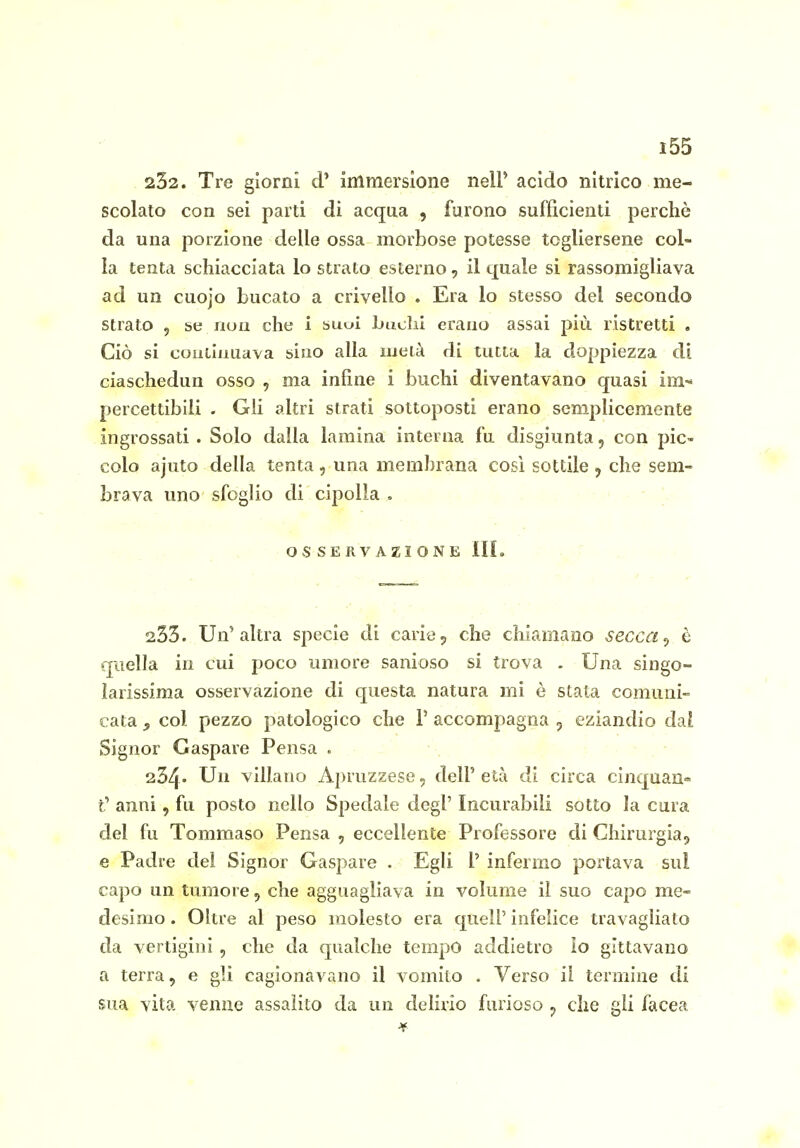 232. Tre giorni d' immersione nelP acido nitrico me- scolato con sei parti di acqua , furono sufficienti perchè da una porzione delle ossa morbose potesse togliersene col- la tenta schiacciata lo strato esterno, il quale sì rassomigliava ad un cuojo bucato a crivello . Era lo stesso del secondo strato 5 se nuu che i suoi buchi erauo assai più ristretti . Ciò si couiiiiuava sino alla meià di tutta la doppiezza di ciaschedun osso , ma infine i buchi diventavano quasi im« percettibili . Gii altri strati sottoposti erano semplicemente ingrossati. Solo dalla lamina interna fu disgiunta, con pic- colo ajuto della tenta , una membrana così sottile 5 che sem- brava uno sfoglio di cipolla , . OS SERVAZI ONE in. ' 233. Un'altra specie di carie 5 che chiamano secca ^ è quella in cui poco umore sanioso si trova . Una singo- larissima osservazione di questa natura mi è stata comuni- cata j, col pezzo patologico che 1' accompagna 5 eziandio dal Signor Gaspare Pensa . 234» Un villano Apruzzese, dell' età di circa cinquan» t' anni, fu posto nello Spedale degl' Incurabili sotto la cura del fu Tommaso Pensa , eccellente Professore di Chirurgia^ e Padre dei Signor Gaspare . Egli 1' infermo portava sul capo un tumore, che agguagliava in volume il suo capo me- desimo . Oltre al peso molesto era quell' infelice travagliato da vertigini , che da qualche tempo addietro lo gettavano a terra, e gli cagionavano il vomito . Verso il termine di sua vita venne assalito da un delirio furioso ^ che gli facea