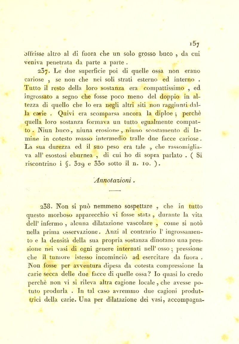 15^ offrisse altro al di fuora che un solo grosso buco , da cui veniva penetrata da parte a parte . 237. Le due superficie poi di quelle ossa non erano cariose , se non che nei soli strati esterno ed interno . Tutto il resto della loro sostanza era compattissimo , ed ingrossato a segno che fosse poco meno del doppio in al- tezza di quello che lo era negli altri siti non raggiunti dal- la carie . Quivi era scomparsa ancora la diploe ^ perchè quella loro sostanza formava un tutto egualmente compat- to . Niun buco, niuna erosione, nluno scostamento di la- mine in cotesto masso intermedio traile due facce cariose . La sua durezza ed il suo peso era tale , che rassomiglia- va all' esostosi eburnea , di cui ho di sopra parlato . ( Si riscontrino i §. 329 e 35o sotto il n. 10. ). Annotazioni, 238. Non si può nemmeno sospettare , che in tutto questo morboso apparecchio vi fosse stata , durante la vita dell' infermo , alcuna dilatazione vascolare , come si notò nella prima osservazione. Anzi al contrario V ingrossamen- to e la densità della sua propria sostanza dinotano una pres- sione nei vasi di ogni genere internati nell' osso • pressione che il tumore istesso incominciò ad esercitare da fuora « jNfon fosse per avventura dipesa da cotesta compressione la carie secca delle due facce di quelle ossa? Io quasi lo credo perchè non vi si rileva altra cagione locale , che avesse po- tuto produrla . In tal caso avremmo due cagioni produt- trici della carie. Una per dilatazione dei vasi, accompagna-