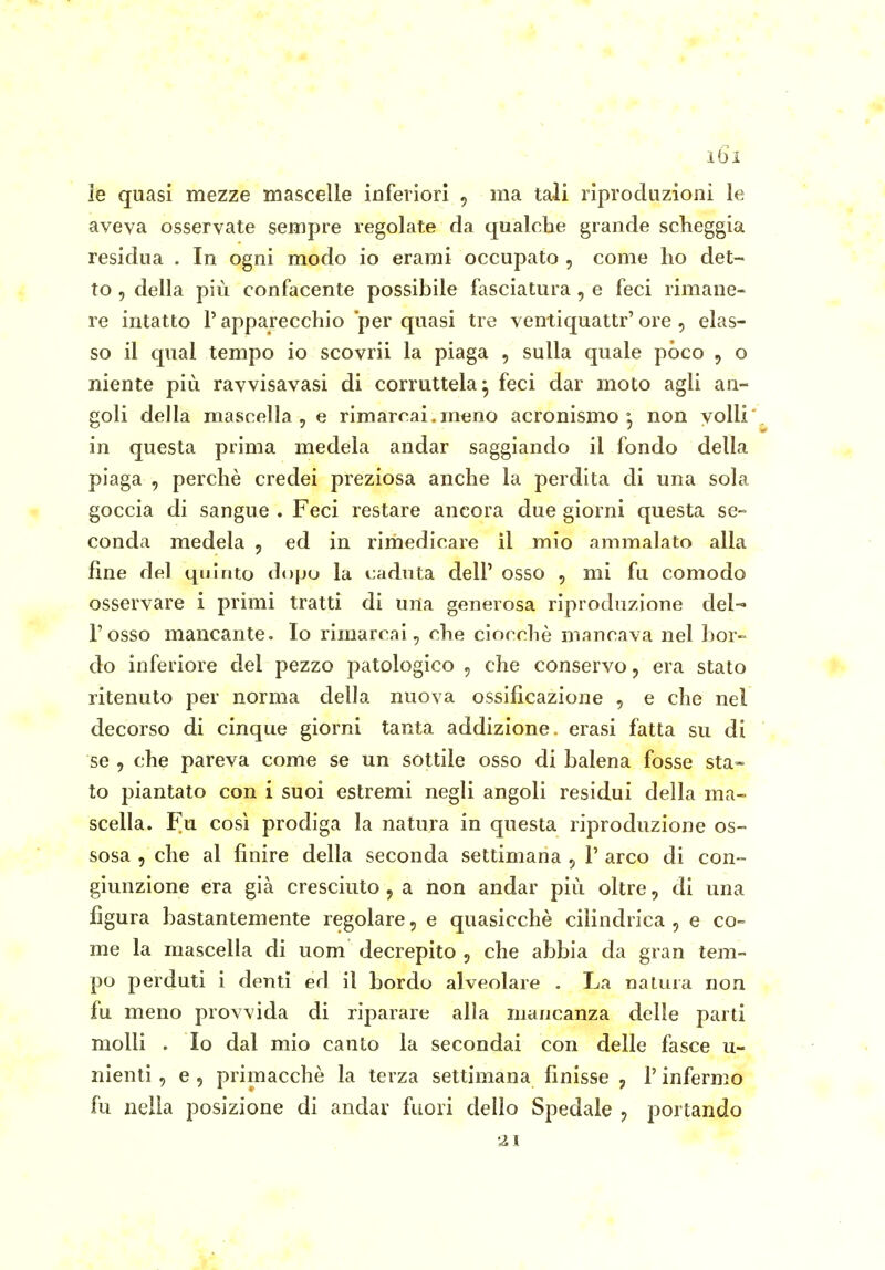 le quasi mezze mascelle inferiori , ma tali riproduzioni le aveva osservate sempre regolate da qualche grande sclieggia residua . In ogni modo io erami occupato , come ho det- to 5 della più confacente possibile fasciatura , e feci rimane- re intatto l'apparecchio per quasi tre ventiquattr'ore , elas- so il qua! tempo io scovrii la piaga , sulla quale pòco , o niente più ravvisavasi di corruttela^ feci dar moto agli an- goli della mascella, e rimarrai.meno acronismo °, non volli in questa prima medela andar saggiando il fondo della piaga , perchè credei preziosa anche la perdita di una sola goccia di sangue . Feci restare ancora due giorni questa se- conda medela , ed in rimedicare il mio ammalato alla fine del t|ijItito dopo la caduta dell' osso , mi fu comodo osservare i primi tratti di una generosa riproduzione del- l'osso mancante. Io rimarcai, che ciocché mancava nel bor- do inferiore del pezzo patologico , che conservo, era stato ritenuto per norma della nuova ossificazione , e che nel decorso di cinque giorni tanta addizione, erasi fatta su dì se , che pareva come se un sottile osso di balena fosse sta- to piantato con i suoi estremi negli angoli residui della ma- scella. Fu così prodiga la natura in questa riproduzione os- sosa 5 che al finire della seconda settimana , 1' arco di con- giunzione era già cresciuto, a non andar più oltre, di una figura bastantemente regolare, e quasicchè cilindrica , e co- me la mascella di uom decrepito , che abbia da gran tem- po perduti i denti ed il bordo alveolare . La nalura non fu meno provvida di riparare alla mancanza delle parti molli . Io dal mio canto la secondai con delle fasce u- nienti , e , primacchè la terza settimana finisse , l'infermo fu nella posizione di andar fuori dello Spedale ^ portando 21