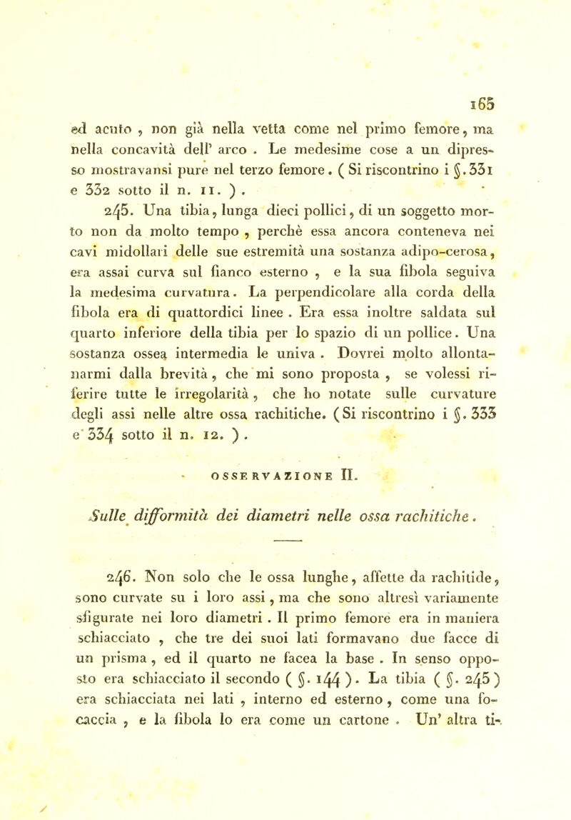 ed acuto , non già nella vetta come nel primo femore, ma nella concavità dell' arco . Le medesime cose a un dipres» so mostravansi pure nel terzo femore. ( Si riscontrino i §.33l e 332 sotto il n. II. ) . -  245. Una tibia, lunga dieci pollici, di un soggetto mor- to non da molto tempo , perchè essa ancora conteneva nei cavi midollari delle sue estremità una sostanza adipo-cerosa, era assai curva sul fianco esterno , e la sua fibola seguiva la medesima curvatura. La perpendicolare alla corda della fibola era di quattordici linee . Era essa inoltre saldata sul quarto inferiore della tibia per lo spazio di un pollice. Una sostanza ossea intermedia le univa . Dovrei molto allonta- narmi dalla brevità , che mi sono proposta , se volessi ri- ferire tutte le irregolarità , che ho notate sulle curvature degli assi nelle altre ossa rachitiche. (Si riscontrino i ^.333 e 334 sotto il n, 12. ) , OSSERVAZIONE IL Sulle dìffoT'mìtà dei diametri nelle ossa rachitiche. 246. Non solo che le ossa lunghe, affette da rachitide, sono curvate su i loro assi, ma che sono altresì variamente sfigurate nei loro diametri . Il primo femore era in maniera schiacciato , che tre dei suoi lati formavano due facce di un prisma , ed il quarto ne facea la base . In senso oppo- sto era schiacciato il secondo ( i44 )• tibia ( 246) era schiacciata nei lati , interno ed esterno , come una fo- caccia , e la fibola lo era come un cartone . Un' altra ti-.