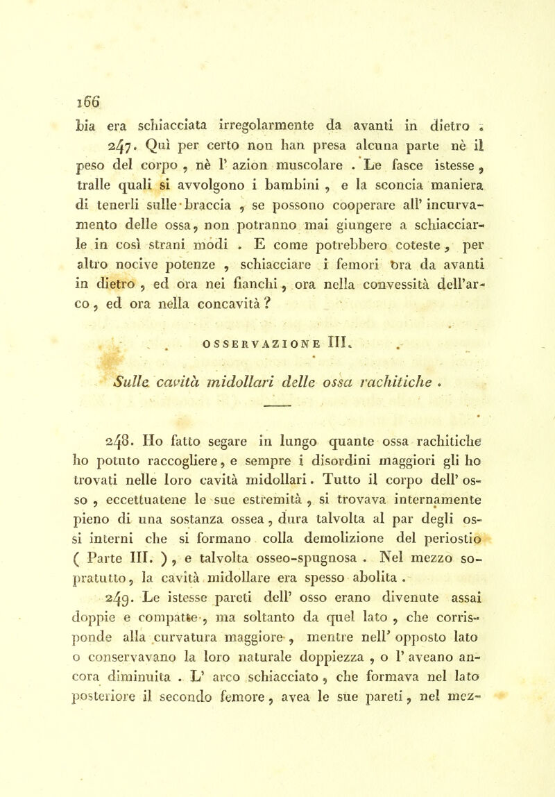 2 66 Ha era schiacciata irregolarmente da avanti in dietro * 247. Qui per certo non han presa alcuna parte nè il peso del corpo , nè V azion muscolare . Le fasce istesse , traile quali si avvolgono i bambini , e la sconcia maniera di tenerli sulle ■ braccia , se possono cooperare all' incurva- mento delle ossa, non potranno mai giungere a schiacciar- le in così strani modi . E come potrebbero coteste , per altro nocive potenze , schiacciare i femori bra da avanti in dietro , ed ora nei fianchi, ora nella convessità dell'ar- co 5 ed ora nella concavità ? OSSERVAZIONE IIL Sulla calcita midollari delle ossa rachitiche » 248. Ho fatto segare in lungo quante ossa rachitiche ho potuto raccogliere, e sempre i disordini maggiori gli ho trovati nelle loro cavità midollari. Tutto il corpo dell' os- so , eccettuatene le sue estremità , si trovava internamente pieno di una sostanza ossea , dura talvolta al par degli os- si interni che si formano colla demolizione del periostio ( Parte III. ) , e talvolta osseo-spugnosa . Nel mezzo so- pratutto , la cavità midollare era spesso abolita . 249. Le istesse pareti dell' osso erano divenute assai doppie e compatte , ma soltanto da quel lato , che corris- ponde alla curvatura maggiore , mentre nell' opposto lato o conservavano la loro naturale doppiezza , o 1' aveano an- cora diminuita . L' arco schiacciato, che formava nel Iato posteriore il secondo femore, avea le sue pareti, nel mez-