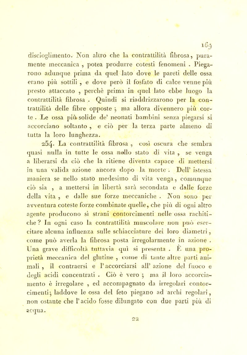 disciogliniento. Non altro che la contrattilità fibrosa, pura- mente meccanica , potea produrre cotesti fenomeni . Piega- rono adunque prima da quel lato dove le pareti delle ossa erano più sottili , e dove però il fosfato di calce venne più presto attaccato , perchè prima in quel lato ebbe luogo la contrattilità fibrosa . Quindi si riaddrizzarono per la con- trattilità delle fibre opposte ^ ma allora divennero più cor- te . Le ossa più solide de' neonati bambini senza piegarsi si accorciano soltanto , e ciò per la terza parte almeno di tutta la loro lunghezza. 264. La contrattilità fibrosa , così oscura che sembra quasi nulla in tutte le ossa nollo stato di vita , se venga a liberarsi da ciò che la ritiene diventa capace di mettersi in una valida azione ancora dopo la morte . Dell' istessa maniera se nello statò medesimo di vita venga, comunque ciò sia 5 a mettersi in libertà sarà secondata e dalle forze della vita , e dalle sue forze meccaniche . Non sono per avventura coteste forze combinate quelle, che più di ogni altro agente producono sì strani contorcimenti nelle ossa rachiti-> che? In ogni caso la contrattilità muscolare non può eser- citare alcuna influenza sulle schiacciature dei loro diametri, come può averla la fibrosa posta irregolarmente in azione . Una grave difficoltà tuttavia qui si presenta . E una pro- prietà meccanica del glutine , come di tante altre parti ani- mali , il contraersi e l'accorciarsi all'azione del fuoco e degli acidi concentrati . Ciò è vero j ma il loro accorcia- mento è irregolare , ed accompagnato da irregolari contor- cimenti^ laddove le ossa del feto piegano ad archi regolari, non ostante che l'acido fosse dilungato con due parti più di acqua. 22