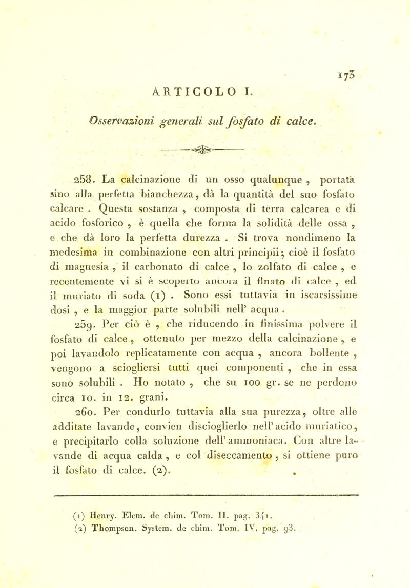 Osservazioni generali sul fosfato di calce. ■ , ——- 258. La calcinazione di un osso qualunque , portata sino alla perfetta bianchezza, dà la quantità del suo fosfato calcare . Questa sostanza , composta di terra calcarea e di acido fosforico , è quella che forma la solidità delle ossa , e che dà loro la perfetta durezza . Si trova nondimeno la medesima in combinazione con altri principii 5, cioè il fosfato di magnesia , il carbonato di calce , lo zolfato di calce , e recentemente vi si è scoperto m\LA>i:i il flnato di »:alce , ed il muriato di soda (i) . Sono essi tuttavia in iscarsissime dosi , e la maggior parte solubili nelP acqua. 25g. Per ciò è , che riducendo in finissima polvere il fosfato di calce , ottenuto per mezzo della calcinazione , e poi lavandolo replicatamente con acqua , ancora bollente , vengono a sciogliersi tutti quei componenti , che in essa sono solubili . Ho notato , che su 100 gr. se ne perdono circa IO. in 12. grani. 260. Per condurlo tuttavia alla sua purezza, oltre alle additate lavande, convien discioglierlo nell'acido muriatico, e precipitarlo colla soluzione dell'ammoniaca. Con altre la- vande di acqua calda , e col diseccamento , si ottiene puro il fosfato di calce. (2). . - 1 (1) Henry. Elcm. de chim. Tom. II. pag. 341. (■2) Thompson. System, de chini. Tom. IV. pag. 93.