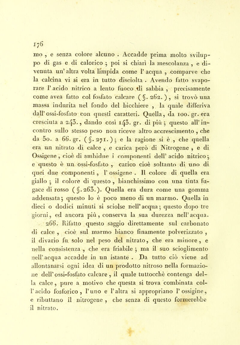 mo 5 e senza colore alcuno . Accadde prima molto svilùp* po di gas e di calorico 5 poi si chiarì la mescolanza , e di- venuta un' altra volta limpida come P acqua , comparve che la calcina vi si era in tutto disciolta . Avendo fatto svapo- rare r acido nitrico a lento fuoco tli sabbia , precisamente come avea fatto col fosfato calcare ( ^. 262. ) , si trovò una massa indurita nel fondo del bicchiere , la quale differiva dall'ossi-fosfato con questi caratteri. Quella, da 100. gr. era cresciuta a 243., dando cosi i/^'ò. gr. di più, questo all'in- contro sullo stesso peso non riceve altro accrescimento , che da 5o. a 66.gr. (§.271.)- e la ragione si è , che quella era un nitrato di calce , e carica però di Nitrogeno , e di Ossigene , cioè di ambidne i componenti dell' acido nitrico ^ e questo è un ossi-fosfato , carico cioè soltanto di uno di quei due componenti , 1' ossìgeno . Il colore di quella era giallo • il colore di questo , bianchissimo con una tinta fu- gace di rosso (^.263.). Quella era dura come una gomma addensata j questo lo è poco meno di un marmo. Quella in dieci o dodici minuti si sciolse nelP acqua :^ questo dopo tre giorni 5 ed ancora più, conserva la sua durezza nell'acqua. 266. Rifatto questo saggio direttamente sul carbonato di calce , cioè sul marmo bianco finamente polverizzato 5 il divario fu solo nel peso del nitrato, che era minore, e nella consistenza , che era friabile 3 ma il suo scioglimento uelP acqua accadde in un istante . Da tutto ciò viene ad allontanarsi ogni idea di un prodotto nitroso nella formazio- ne delPossi-fosfato calcare, il quale tuttocchè contenga del- la calce, pure a motivo che questa si trova combinata col- P acido fosforico 5 Puno e P altra si appropriano Possigine, e ributtano il nitrogeae , che senza di questo formerebbe il nitrato.