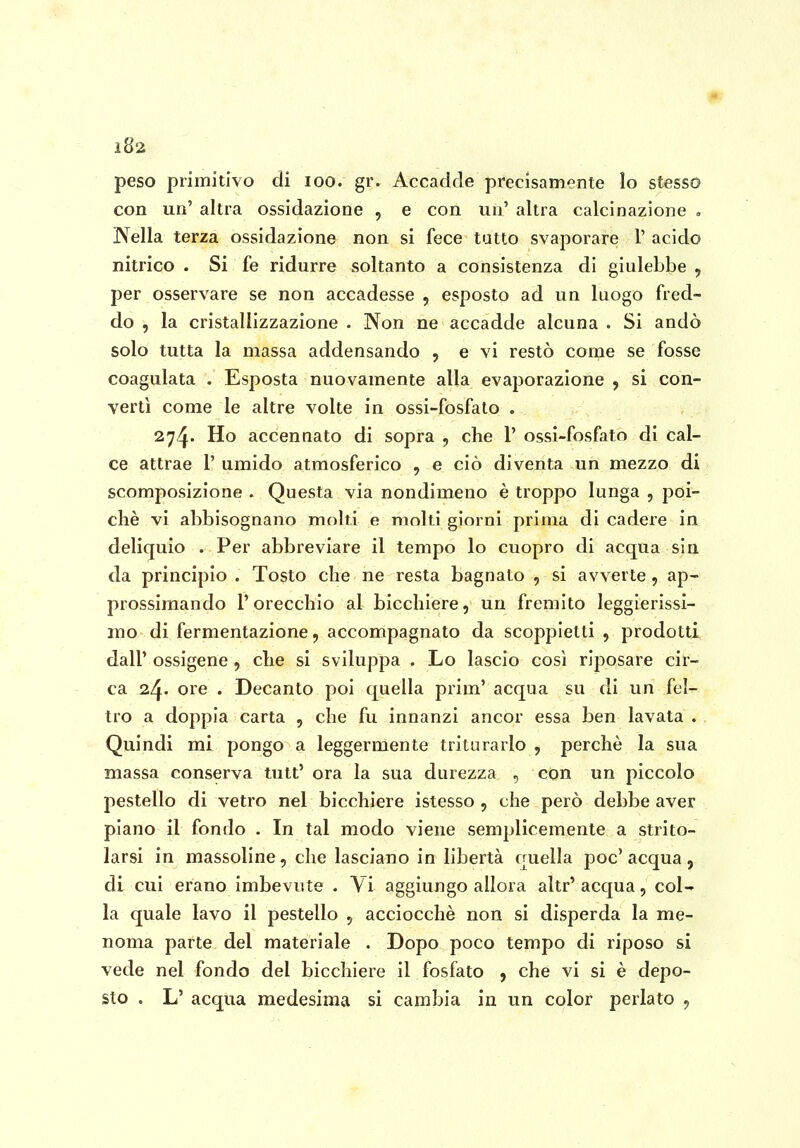 peso primitivo di loo. gr. Accadde precisamente lo stesso con un' altra ossidazione , e con uu' altra calcinazione , Nella terza ossidazione non si fece tutto svaporare 1' acido nitrico . Si fe ridurre soltanto a consistenza di giulebbe , per osservare se non accadesse , esposto ad un luogo fred- do , la cristallizzazione . Non ne accadde alcuna . Si andò solo tutta la massa addensando , e vi restò come se fosse coagulata . Esposta nuovamente alla evaporazione , si con- vertì come le altre volte in ossi-fosfato . 274. Ho accennato di sopra , che 1' ossi-fosfato di cal- ce attrae 1' umido atmosferico , e ciò diventa un mezzo di scomposizione . Questa via nondimeno è troppo lunga , poi- ché vi abbisognano molti e molti giorni prima di cadere in deliquio . Per abbreviare il tempo lo cuopro di acqua sin da principio . Tosto che ne resta bagnato , si avverte, ap- prossimando l'orecchio al bicchiere, uu fremito leggierissi- mo di fermentazione, accompagnato da scoppietti , prodotti dall' ossigene, che si sviluppa . Lo lascio così riposare cir- ca ore . Decanto poi quella prim' acqua su di un fel- tro a doppia carta , che fu innanzi ancor essa ben lavata . Quindi mi pongo a leggermente triturarlo , perchè la sua massa conserva tutt' ora la sua durezza , con un piccolo pestello di vetro nel bicchiere istesso , che però debbe aver piano il fondo . In tal modo viene semplicemente a strito- larsi in massoline, che lasciano in libertà quella poc'acqua, di cui erano imbevute . Vi aggiungo allora altr' acqua, col- la quale lavo il pestello , acciocché non si disperda la me- noma parte del materiale . Dopo poco tempo di riposo si vede nel fondo del bicchiere il fosfato , che vi si è depo- sto . L' acqua medesima si cambia in un color periato ,