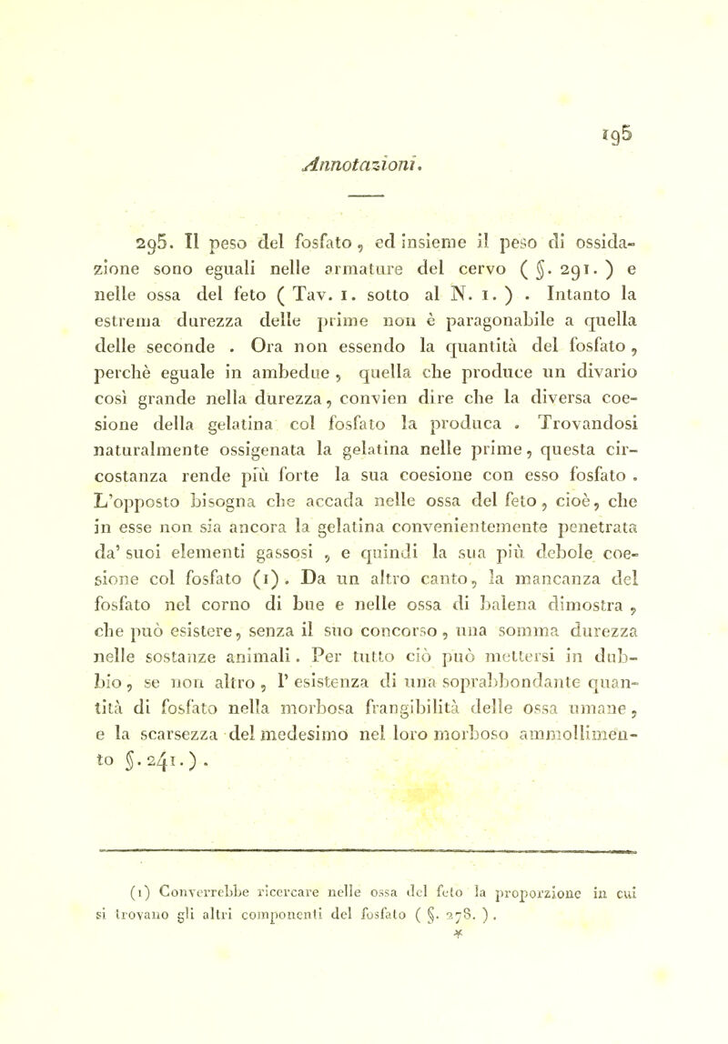 295. Il peso del fosfato, ed insieme il peso dì ossida- zione sono eguali nelle armature del cervo (^.291.) e nelle ossa del feto ( Tav. i. sotto al N. i. ) . Intanto la estrema durezza delle prime non è paragonabile a quella delle seconde . Ora non essendo la quantità del fosfato 5 perchè eguale in ambedue , quella clie produce un divario così grande nella durezza, convien dire che la diversa coe- sione della gelatina col fosfato la produca . Trovandosi naturalmente ossigenata la gelatina nelle prime, questa cir- costanza rende più forte la sua coesione con esso fosfato , L'opposto bisogna che accada nelle ossa del feto, cioè, che in esse non sia ancora la gelatìna convenientemente penetrata da' suoi elementi gassosi , e quindi la sua più debole coe- sione col fosfato (i) . Da un altro canto, la mancanza del fosfato nel corno di bue e nelle ossa di balena dimostra , che può esistere, senza il suo concorso, una somma durezza nelle sostanze animali. Per tutto ciò può mettersi in dub- bio , se non altro , V esistenza di una sopral^bondante quan- tità dì fosfato nella morbosa frangibilità delle Ossa umane, e la scarsezza del medesimo nel loro morboso amnioUimeu- to 5.241.) . (1) ConverreLbe ricercare nelle ossa lÌcI feto la proporzione in cui si liovano gli altri componenti del fosfato ( §. 5,78. ) .