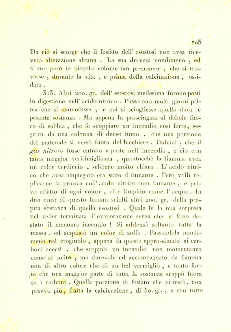 Da ciò si scorge che il fosfato delP esostosi non avea rice- vuta alterazione alcuna . La sna durezza nondimeno , ed il suo peso in piccolo volume fan presumere , che si tro- vasse 5 durante la vita , e prima della calcinazione , ossi- dato . 3i3. Altri 200. gr. dell' esostosi medesima furono posti in digestione neli' acido nitrirò . Passarono molti giorni pri- ma che si ammollisse , e poi si sciogliesse quella dura e pesante sostanza . Ma appena fu prosciugata al debole fuo- co di sabbia , che fe scoppiare un incendio così forte, se- guito da una colonna di denso fumo , che una porzione del materiale si versò faora del bicchiere . Dubitai , che il ga,s nitroso fosse entrato a parte nell' incendio , e ciò con tanta maggior veribimiglianza , quantocchè la fiamma avea UQ color verdiccio , sebbene molto chiaro • L' acido nitri- co che avea impiegato era stato il fumante . Però volli re- plicarne la pruova coli' acido nitrico non fumante , e pri- vo affatto di ogni colore , cioè limpido come 1' acqua . la due once di questo furono sciolti altri 200. gr. della pro- pria sostanza di quella esostosi . Quale fu la mia sorpresa nel veder terminata T evaporazione senza che si fosse de- stato il menomo incendio ! Si addensò soltanto tutta la massa , ed acquistò un color di zolfo . Passandola nondi- meno nel crogiuolo , appena fu questo approssimato ai car- boni accesi , che scoppiò un incendio non momentaneo come al solito , ma durevole ed accompagnato da fiamma non di altro colore cbe di un bel vermiglio , e tanto for- ate che una maggior parte di tutta la sostanza scappò fuora su i carboni . Quella porzione di fosfato che vi restò, non pesava più, finita la calcinazione, di 5o.gr. j e con tutto