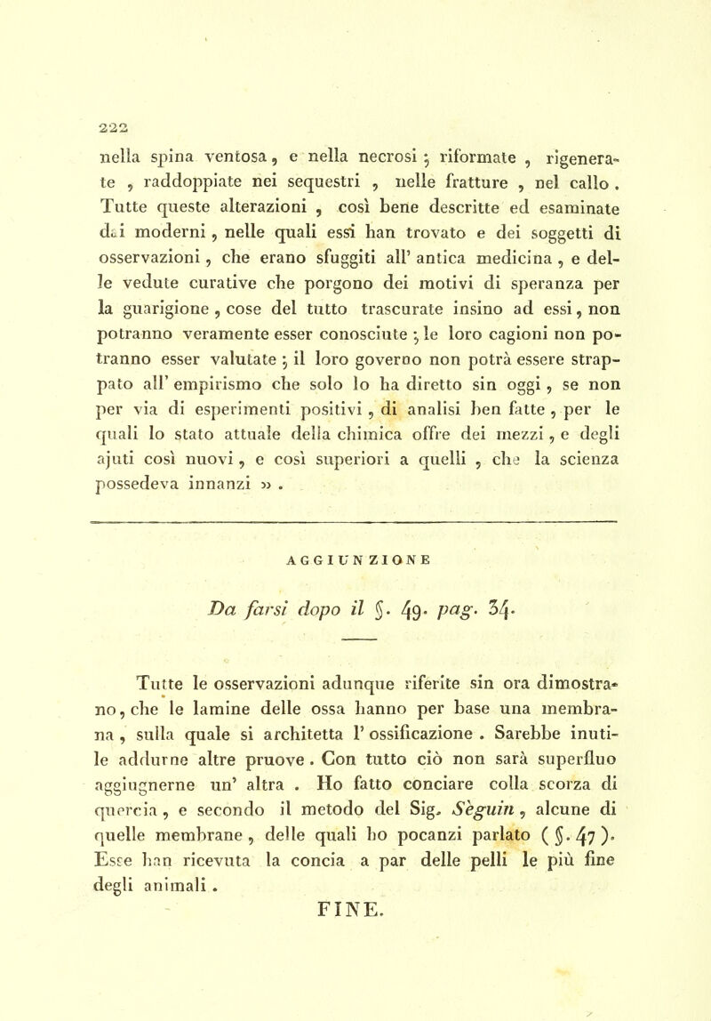 nella spina ventosa, e nella necrosi 5 riformate , rigenera- te 5 raddoppiate nei sequestri , nelle fratture , nel callo . Tutte queste alterazioni , così bene descritte ed esaminate dai moderni, nelle quali essi han trovato e dei soggetti di osservazioni, che erano sfuggiti all' antica medicina , e del- le vedute curative clie porgono dei motivi di speranza per la guarigione , cose del tutto trascurate insino ad essi, non potranno veramente esser conosciute , le loro cagioni non po- tranno esser valutate , il loro governo non potrà essere strap- pato air empirismo che solo lo ha diretto sin oggi, se non per via di esperimenti positivi , di analisi ben fatte , per le quali lo stato attuale della chimica offre dei mezzi, e degli ajuti così nuovi, e cosi superiori a quelli , che la scienza possedeva innanzi >j . AGGIUNZIONE Da farsi dopo il §. 49* P^S' ^4* Tutte le osservazioni adunque riferite sin ora dimostra* no, che le lamine delle ossa hanno per base una membra- na , sulla quale si architetta 1' ossificazione . Sarebbe inuti- le addurne altre pruove . Con tutto ciò non sarà superfluo aggiugnerne un' altra . Ho fatto conciare colla scorza di quercia , e secondo il metodo del Sig, Seguili, alcune di quelle membrane, delle quali ho pocanzi parlato (J.^?)» Esce han ricevuta la concia a par delle pelli le più fine degli animali . FINE.