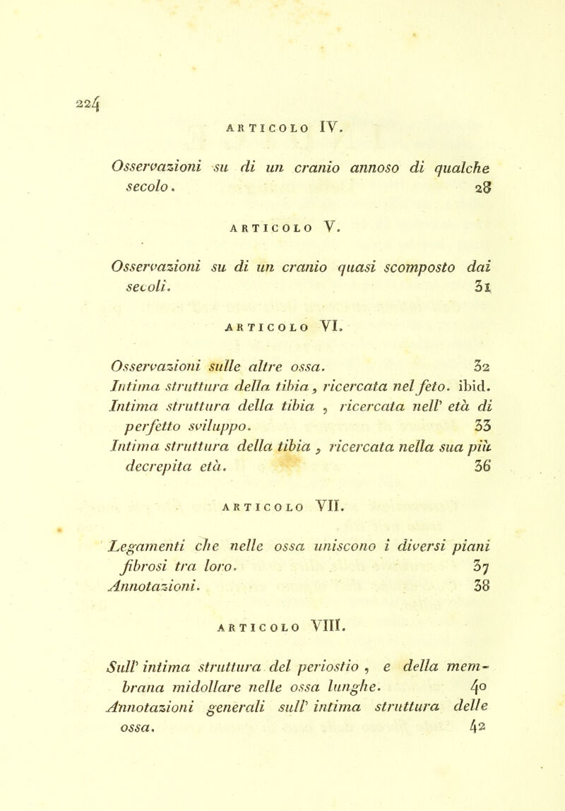 Ossermzioni su di un cranio annoso di qualche secolo. 28 ARTICOLO V. Osservazioni su di un cranio quasi scomposto dai secoli <. 3i ARTICOLO VL Osservazioni sulle altre ossa. 32 Intima struttura della tibia , ricercata nel feto. ibid. Intima struttura della tibia 5 ricercata neW età di perfetto sviluppo. 53 Intima struttura della tibia ^ ricercata nella sua più decrepita età. 36 ARTICOLO VII. Legamenti che nelle ossa uniscono i diversi piani fibrosi tra loro. 37 Annotazioni. 38 ARTICOLO Vili. Sull'intima struttura del periostio , e della mem- brana midollare nelle ossa lunghe. 4° Annotazioni generali suW intima struttura delle ossa. 42