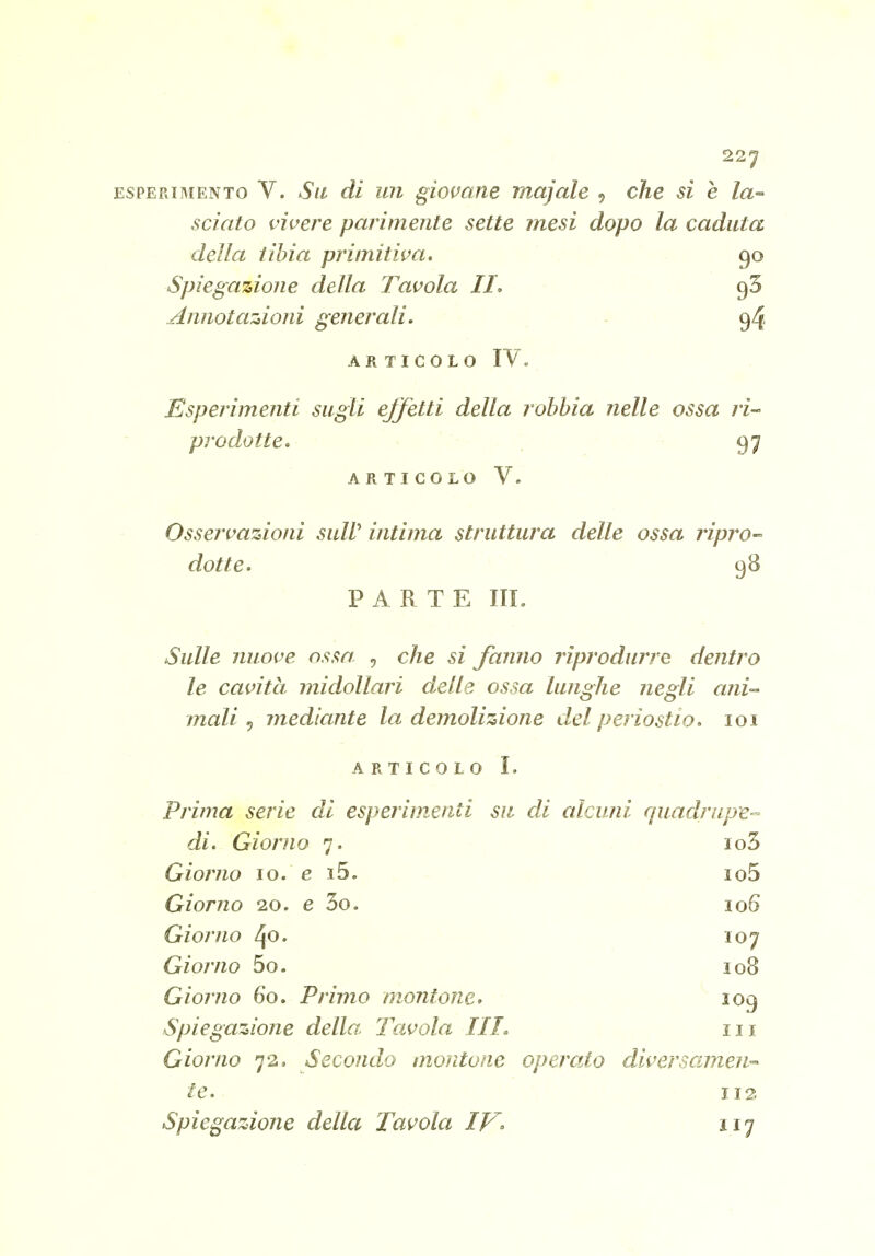 ESPERIMENTO V. Sii dì U7i giopam majale , che si e la- sciato vivere parimente sette mesi dopo la caduta della tibia primitiva. 90 Spiegazione della Tavola II. Annota'Ztioni generali. - 94 ARTICOLO IV. Esperimenti siigli effetti della rohhia nelle ossa ri- prodotte. 97 AR TI COLO V. Osservazioni siilV intima struttura delle ossa ripro- dotte. 98 PARTE III. Sulle nuove ossa. , che si fanno riprodurre dentro le cavità midollari delle ossa lunghe negli ani-^ mali ^ mediante la demolizione del periostio. loi ARTICOLO I. Prima serie di esperimenti su di alcuni rpiadrupe- di. Giorno 7. io3 Giorno 10. e i5. io5 Giorno 20. e 3o. loQ Giorno 40. 107 Giorno 5o. 108 Giorno 60. Primo montone. 109 Spiegazione della Tavola III. 111 Giorno 72. Secondo montone operato diversamen-^ te. 112 Spiegazione della Tavola IV' 117