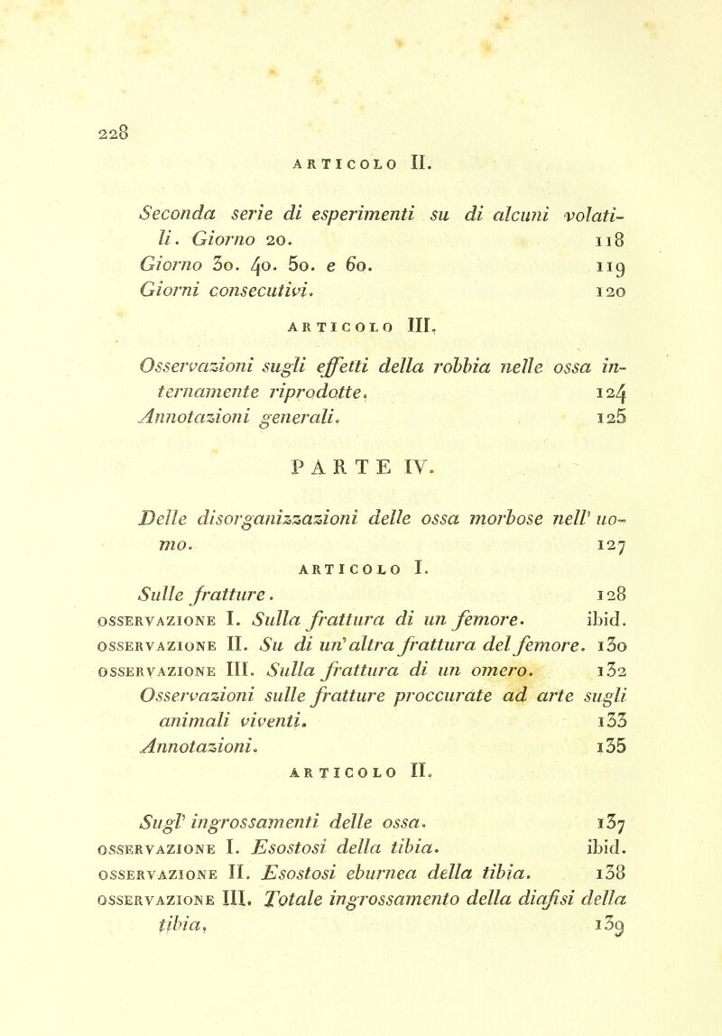 ARTICOLO II. Seconda serie di esperimenti su di alcuni volati- li. Giorno 20. 118 Giorno 3o. ^o. 5o. e 60. iig Giorni consecutivi, 120 ARTICOLO III, Osservazioni sugli effetti della rohhia nelle ossa in- ternamente riprodotte. 124 Annotazioni generali. i25 P A R T E IV. Delle disorganizzazioni delle ossa morbose nelV uo- mo. 127 ARTICOLO I. Sulle jratture. 128 OSSERVAZIONE I. Sulla frattura di un femore, ibid. OSSERVAZIONE II. Su di uu^ altra frattura del frmore. i3o OSSERVAZIONE III. Sulla frattura di un omero. i32 Osservazioni sulle fratture proccurate ad arte sugli animali viventi, i33 Annotazioni. i35 ARTICOLO IL SugV ingrossamenti delle ossa. iSy OSSERVAZIONE I. Esostosi della tibia. ibid. OSSERVAZIONE IL Esostosi eburnea della tibia. i38 OSSERVAZIONE IIL Totalc ingrossameuto della diqfisi della tibia, i3^