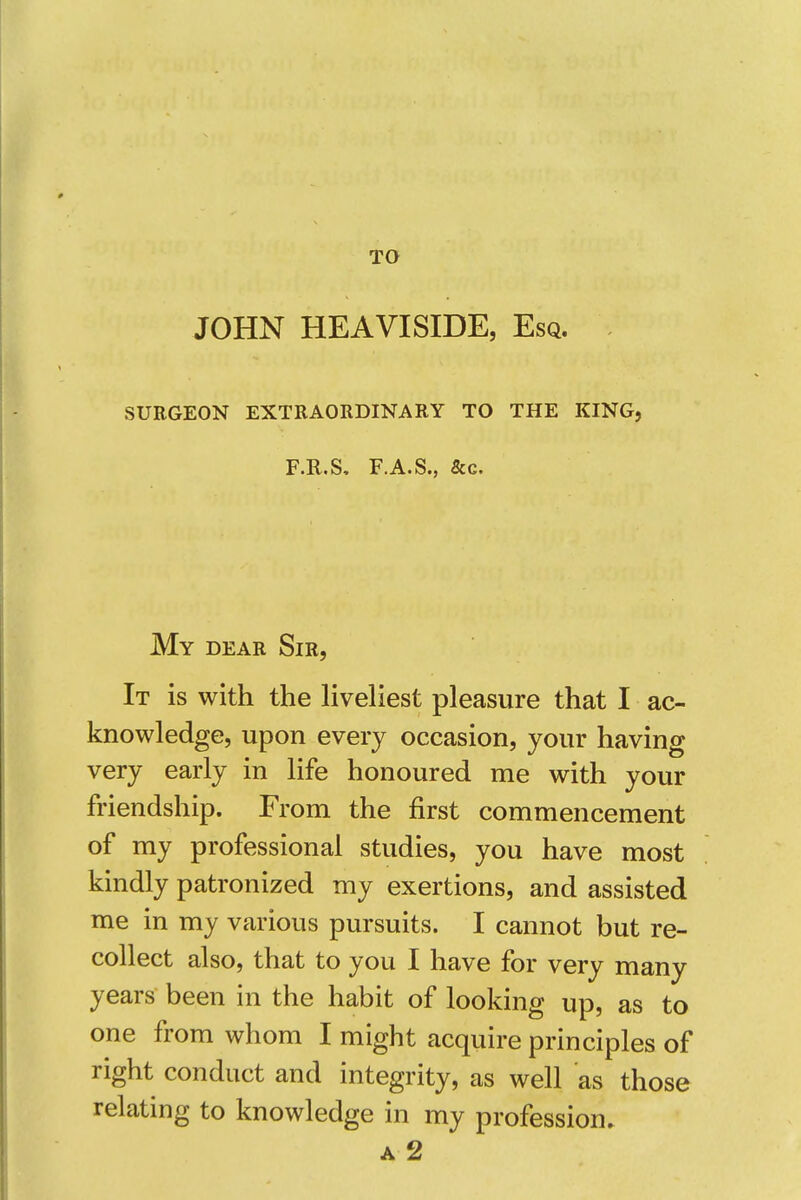 TO JOHN HEAVISIDE, Esq. SURGEON EXTRAORDINARY TO THE KING, F.R.S, F.A.S., &c. My dear Sir, It is with the liveliest pleasure that I ac- knowledge, upon every occasion, your having very early in life honoured me with your friendship. From the first commencement of my professional studies, you have most kindly patronized my exertions, and assisted me in my various pursuits. I cannot but re- collect also, that to you I have for very many years been in the habit of looking up, as to one from whom I might acquire principles of right conduct and integrity, as well as those relating to knowledge in my profession. A 2