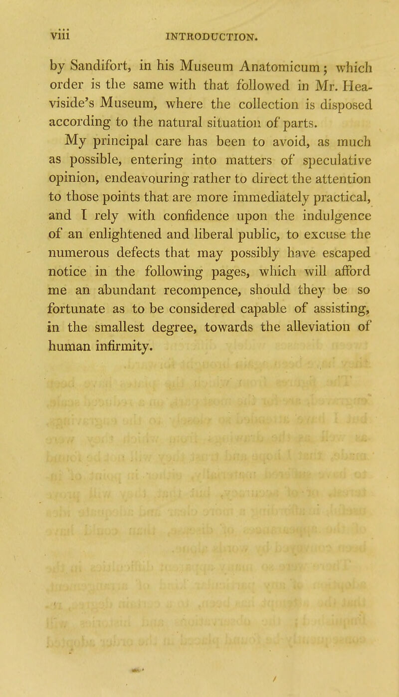 by Sandifort, in his Museum Anatomicum j which order is the same with that followed in Mr. Hea- viside's Museum, where the collection is disposed according to the natural situation of parts. My principal care has been to avoid, as much as possible, entering into matters of speculative opinion, endeavouring rather to direct the attention to those points that are more immediately practical, and T rely with confidence upon the indulgence of an enlightened and liberal public, to excuse the ' numerous defects that may possibly have escaped notice in the following pages, which will afford me an abundant recompence, should they be so fortunate as to be considered capable of assisting, in the smallest degree, towards the alleviation of human infirmity. /