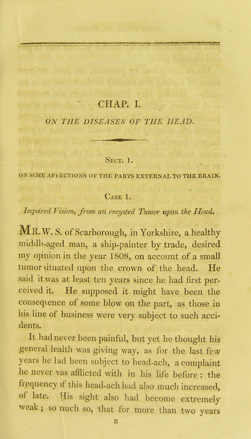 O.V THE DISEASES OF THE HEAD. Sect. ]. on scme affections of the parts external to the brain. Case 1. Impdred Vision, from an enajsted Tumor upon the Head, Mr .W. S. of Scarborough, in Yorkshire, a healthy middle-aged man, a ship-painter by trade, desired my opinion in the year 1808, on account of a small tumor situated upon the crown of the head. He said it was at least ten years since he had first per- ceived it. He supposed it might have been the conseqience of some blow on the part, as those in his line of business were very subject to such acci- dents. It had never been painful, but yet he thought his general lealth was giving way, as for the last few years he lad been subject to head-ach, a complaint he never vas afflicted with in his life before : the frequency )f this head-ach liad also much increased, of late. His sight also had become extremely weak J so nuch so, that for more than two years B