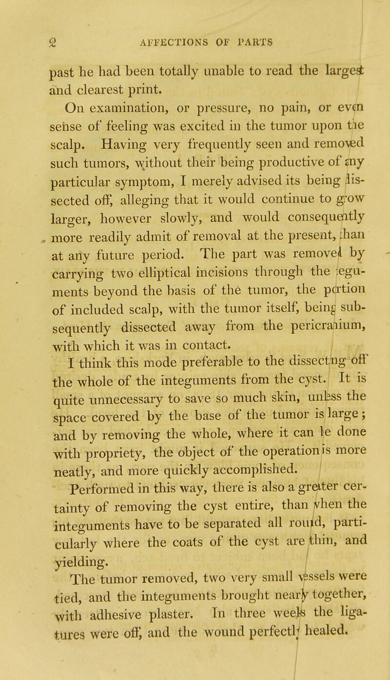 past he had been totally unable to read the largest and clearest print. j On examination, or pressure, no pain, or evm sense of feeling was excited in the tumor upon tie scalp. Having very frequently seen and remo\ed such tumors, wjthout their being productive of sny particular symptom, I merely advised its being dis- sected off, alleging that it would continue to grow larger, however slowly, and would consequently more readily admit of removal at the present, than at any future period. The part was removed by carrying two elHptical incisions through the legu- ments beyond the basis of the tumor, the portion of included scalp, with the tumor itself, being sub- sequently dissected away from the pericrafiium, with which it was in contact. I think this mode preferable to the dissecthg off the whole of the integuments from the cyst. It is quite unnecessary to save so much skin, unkss the space covered by the base of the tumor is large; and by removing the whole, where it can le done with propriety, the object of the operation is more neatly, and more quickly accorapHshed. Performed in this way, there is also a greiter cer- tainty of removing the cyst entire, than ]vhen the integuments have to be separated all rouid, parti- cularly where the coats of the cyst are thin, and yielding. j The tumor removed, two very small \essels were tied, and the integuments brought near^ together, with adhesive plaster. In three weej^ the liga- tures were off, and the wound perfectly healed.