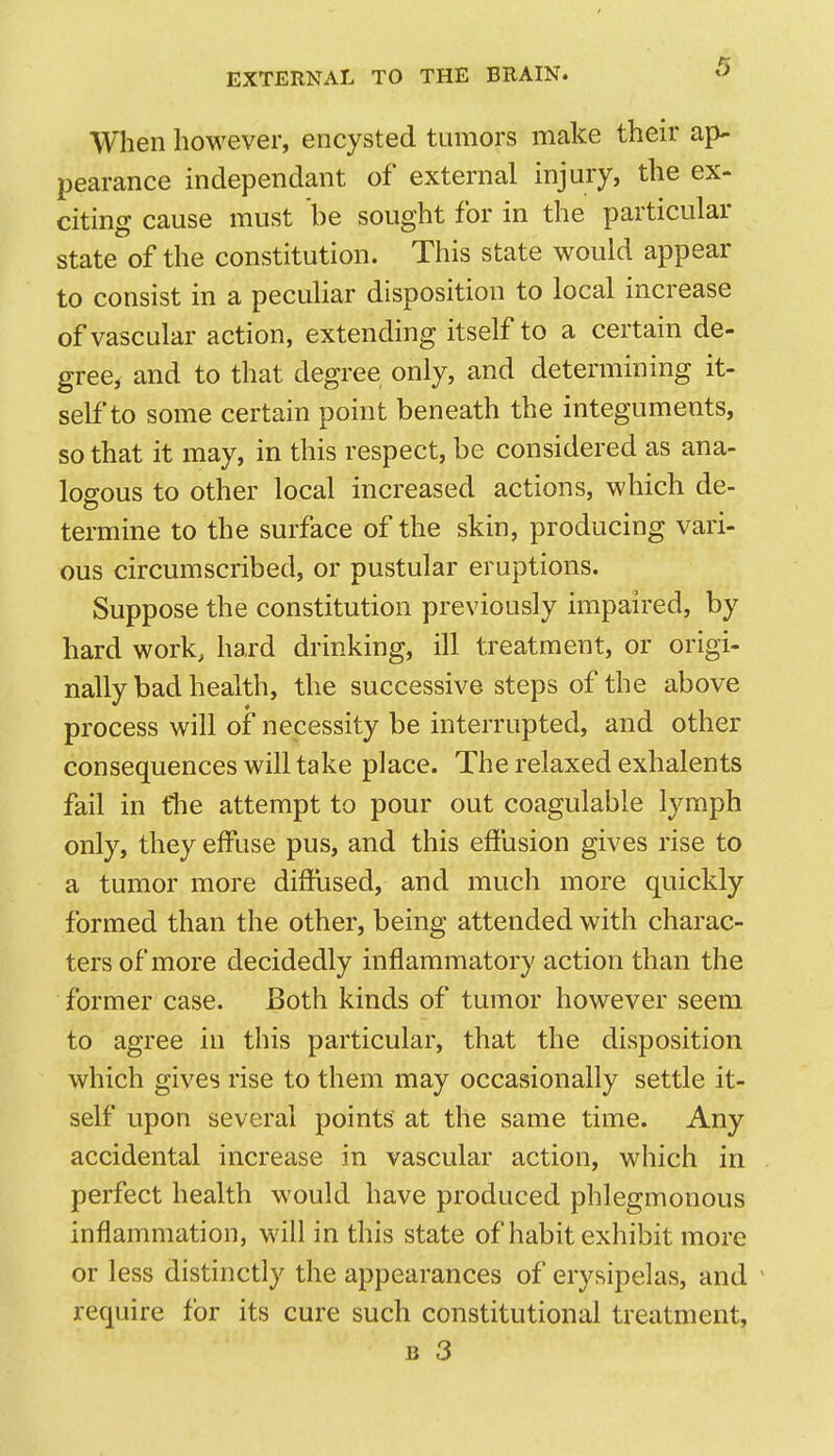 When however, encysted tumors make their ap- pearance independant of external injury, the ex- citing cause must be sought for in the particular state of the constitution. This state would appear to consist in a peculiar disposition to local increase of vascular action, extending itself to a certain de- gree^ and to that degree only, and determining it- self to some certain point beneath the integuments, so that it may, in this respect, be considered as ana- logous to other local increased actions, which de- termine to the surface of the skin, producing vari- ous circumscribed, or pustular eruptions. Suppose the constitution previously impaired, by hard work, hard drinking, ill treatment, or origi- nally bad health, the successive steps of the above process will of necessity be interrupted, and other consequences will take place. The relaxed exhalents fail in tlie attempt to pour out coagulable lymph only, they effuse pus, and this effusion gives rise to a tumor more diffused, and much more quickly formed than the other, being attended with charac- ters of more decidedly inflammatory action than the former case. Both kinds of tumor however seem to agree in this particular, that the disposition which gives rise to them may occasionally settle it- self upon several points at the same time. Any accidental increase in vascular action, which in perfect health would have produced phlegmonous inflammation, will in this state of habit exhibit more or less distinctly the appearances of erysipelas, and ^ require for its cure such constitutional treatment, jj 3